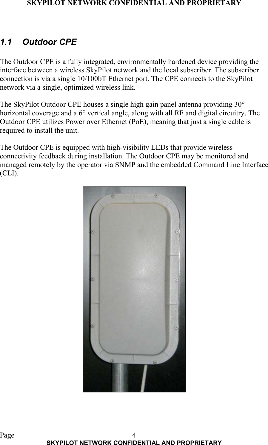 SKYPILOT NETWORK CONFIDENTIAL AND PROPRIETARY  Page    SKYPILOT NETWORK CONFIDENTIAL AND PROPRIETARY 4 1.1 Outdoor CPE  The Outdoor CPE is a fully integrated, environmentally hardened device providing the interface between a wireless SkyPilot network and the local subscriber. The subscriber connection is via a single 10/100bT Ethernet port. The CPE connects to the SkyPilot network via a single, optimized wireless link.  The SkyPilot Outdoor CPE houses a single high gain panel antenna providing 30° horizontal coverage and a 6° vertical angle, along with all RF and digital circuitry. The Outdoor CPE utilizes Power over Ethernet (PoE), meaning that just a single cable is required to install the unit.  The Outdoor CPE is equipped with high-visibility LEDs that provide wireless connectivity feedback during installation. The Outdoor CPE may be monitored and managed remotely by the operator via SNMP and the embedded Command Line Interface (CLI).   