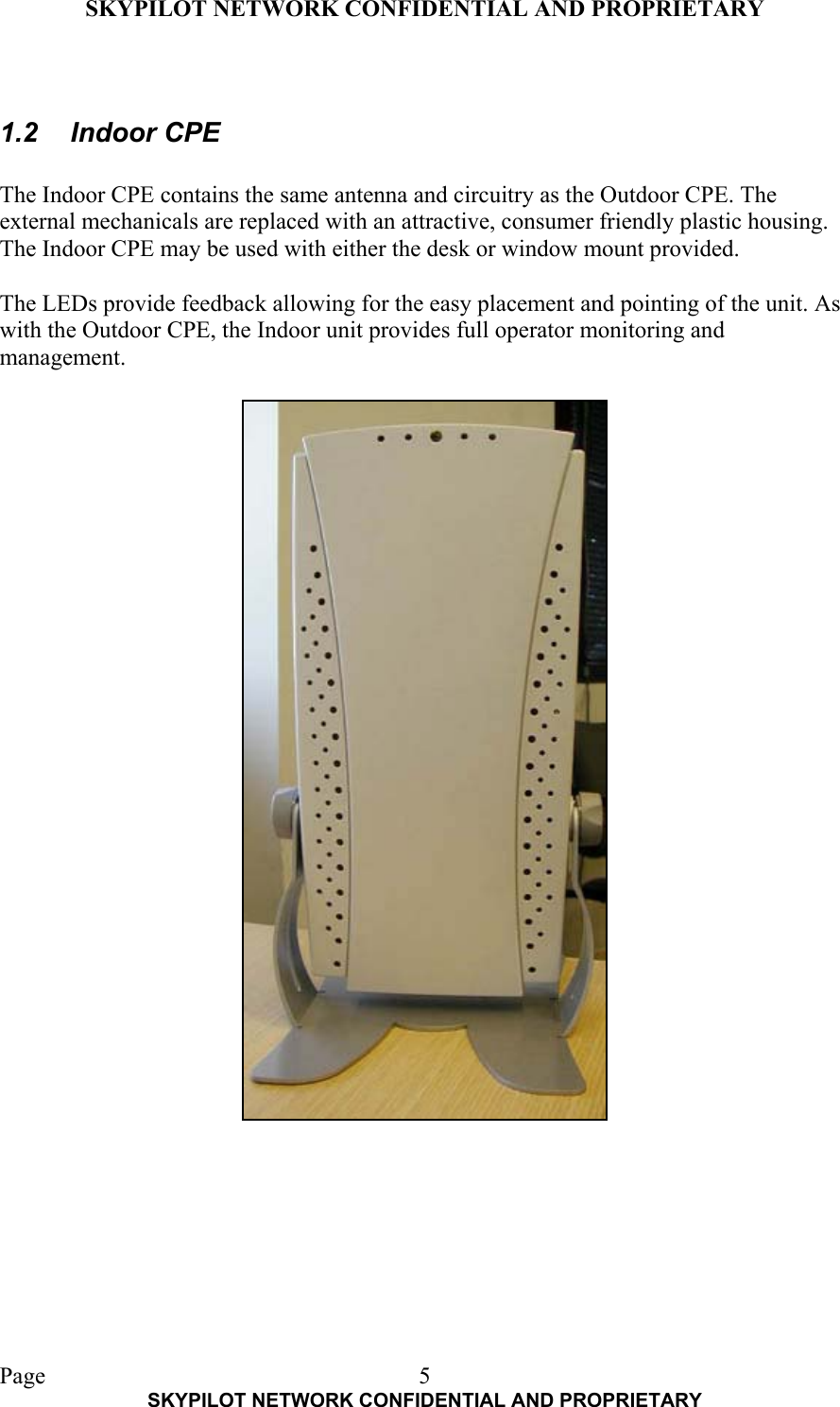 SKYPILOT NETWORK CONFIDENTIAL AND PROPRIETARY  Page    SKYPILOT NETWORK CONFIDENTIAL AND PROPRIETARY 5 1.2 Indoor CPE  The Indoor CPE contains the same antenna and circuitry as the Outdoor CPE. The external mechanicals are replaced with an attractive, consumer friendly plastic housing. The Indoor CPE may be used with either the desk or window mount provided.  The LEDs provide feedback allowing for the easy placement and pointing of the unit. As with the Outdoor CPE, the Indoor unit provides full operator monitoring and management. 