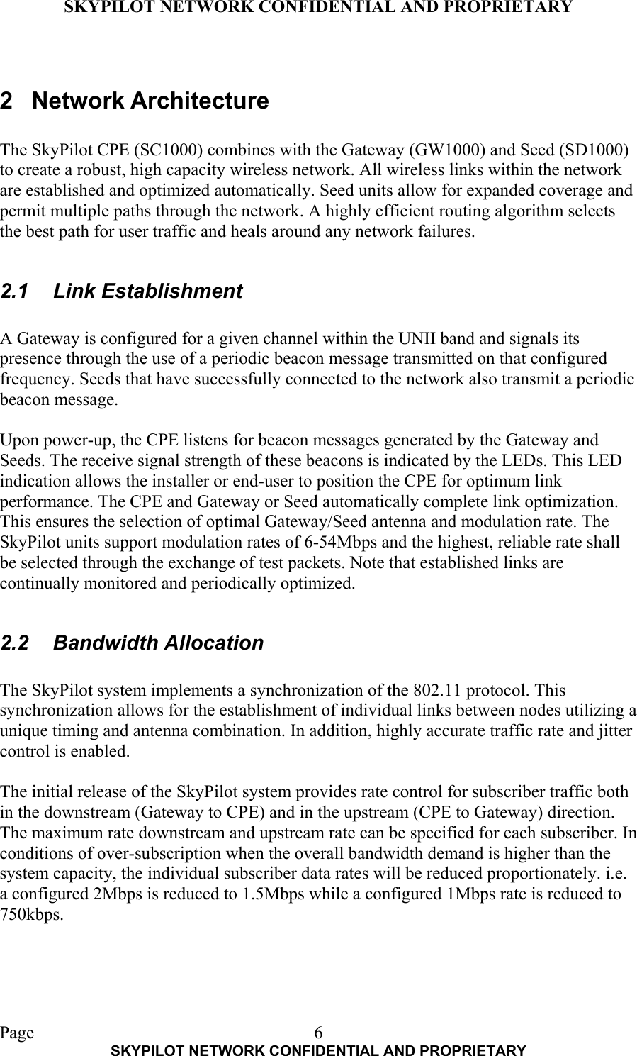 SKYPILOT NETWORK CONFIDENTIAL AND PROPRIETARY  Page    SKYPILOT NETWORK CONFIDENTIAL AND PROPRIETARY 6 2 Network Architecture  The SkyPilot CPE (SC1000) combines with the Gateway (GW1000) and Seed (SD1000) to create a robust, high capacity wireless network. All wireless links within the network are established and optimized automatically. Seed units allow for expanded coverage and permit multiple paths through the network. A highly efficient routing algorithm selects the best path for user traffic and heals around any network failures.  2.1 Link Establishment  A Gateway is configured for a given channel within the UNII band and signals its presence through the use of a periodic beacon message transmitted on that configured frequency. Seeds that have successfully connected to the network also transmit a periodic beacon message.  Upon power-up, the CPE listens for beacon messages generated by the Gateway and Seeds. The receive signal strength of these beacons is indicated by the LEDs. This LED indication allows the installer or end-user to position the CPE for optimum link performance. The CPE and Gateway or Seed automatically complete link optimization. This ensures the selection of optimal Gateway/Seed antenna and modulation rate. The SkyPilot units support modulation rates of 6-54Mbps and the highest, reliable rate shall be selected through the exchange of test packets. Note that established links are continually monitored and periodically optimized.  2.2 Bandwidth Allocation  The SkyPilot system implements a synchronization of the 802.11 protocol. This synchronization allows for the establishment of individual links between nodes utilizing a unique timing and antenna combination. In addition, highly accurate traffic rate and jitter control is enabled.  The initial release of the SkyPilot system provides rate control for subscriber traffic both in the downstream (Gateway to CPE) and in the upstream (CPE to Gateway) direction. The maximum rate downstream and upstream rate can be specified for each subscriber. In conditions of over-subscription when the overall bandwidth demand is higher than the system capacity, the individual subscriber data rates will be reduced proportionately. i.e. a configured 2Mbps is reduced to 1.5Mbps while a configured 1Mbps rate is reduced to 750kbps.    