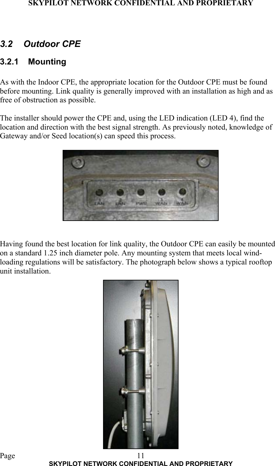 SKYPILOT NETWORK CONFIDENTIAL AND PROPRIETARY  Page    SKYPILOT NETWORK CONFIDENTIAL AND PROPRIETARY 11 3.2 Outdoor CPE 3.2.1 Mounting  As with the Indoor CPE, the appropriate location for the Outdoor CPE must be found before mounting. Link quality is generally improved with an installation as high and as free of obstruction as possible.   The installer should power the CPE and, using the LED indication (LED 4), find the location and direction with the best signal strength. As previously noted, knowledge of Gateway and/or Seed location(s) can speed this process.            Having found the best location for link quality, the Outdoor CPE can easily be mounted on a standard 1.25 inch diameter pole. Any mounting system that meets local wind-loading regulations will be satisfactory. The photograph below shows a typical rooftop unit installation.                  