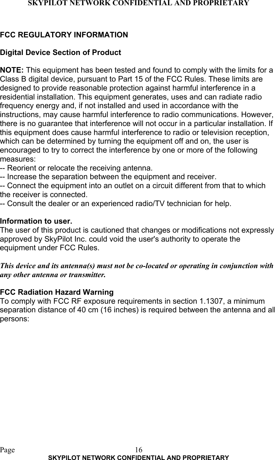 SKYPILOT NETWORK CONFIDENTIAL AND PROPRIETARY  Page    SKYPILOT NETWORK CONFIDENTIAL AND PROPRIETARY 16 FCC REGULATORY INFORMATION  Digital Device Section of Product  NOTE: This equipment has been tested and found to comply with the limits for a Class B digital device, pursuant to Part 15 of the FCC Rules. These limits are designed to provide reasonable protection against harmful interference in a residential installation. This equipment generates, uses and can radiate radio frequency energy and, if not installed and used in accordance with the instructions, may cause harmful interference to radio communications. However, there is no guarantee that interference will not occur in a particular installation. If this equipment does cause harmful interference to radio or television reception, which can be determined by turning the equipment off and on, the user is encouraged to try to correct the interference by one or more of the following measures: -- Reorient or relocate the receiving antenna. -- Increase the separation between the equipment and receiver. -- Connect the equipment into an outlet on a circuit different from that to which the receiver is connected. -- Consult the dealer or an experienced radio/TV technician for help.  Information to user. The user of this product is cautioned that changes or modifications not expressly approved by SkyPilot Inc. could void the user&apos;s authority to operate the equipment under FCC Rules.  This device and its antenna(s) must not be co-located or operating in conjunction with any other antenna or transmitter.  FCC Radiation Hazard Warning To comply with FCC RF exposure requirements in section 1.1307, a minimum separation distance of 40 cm (16 inches) is required between the antenna and all persons:  