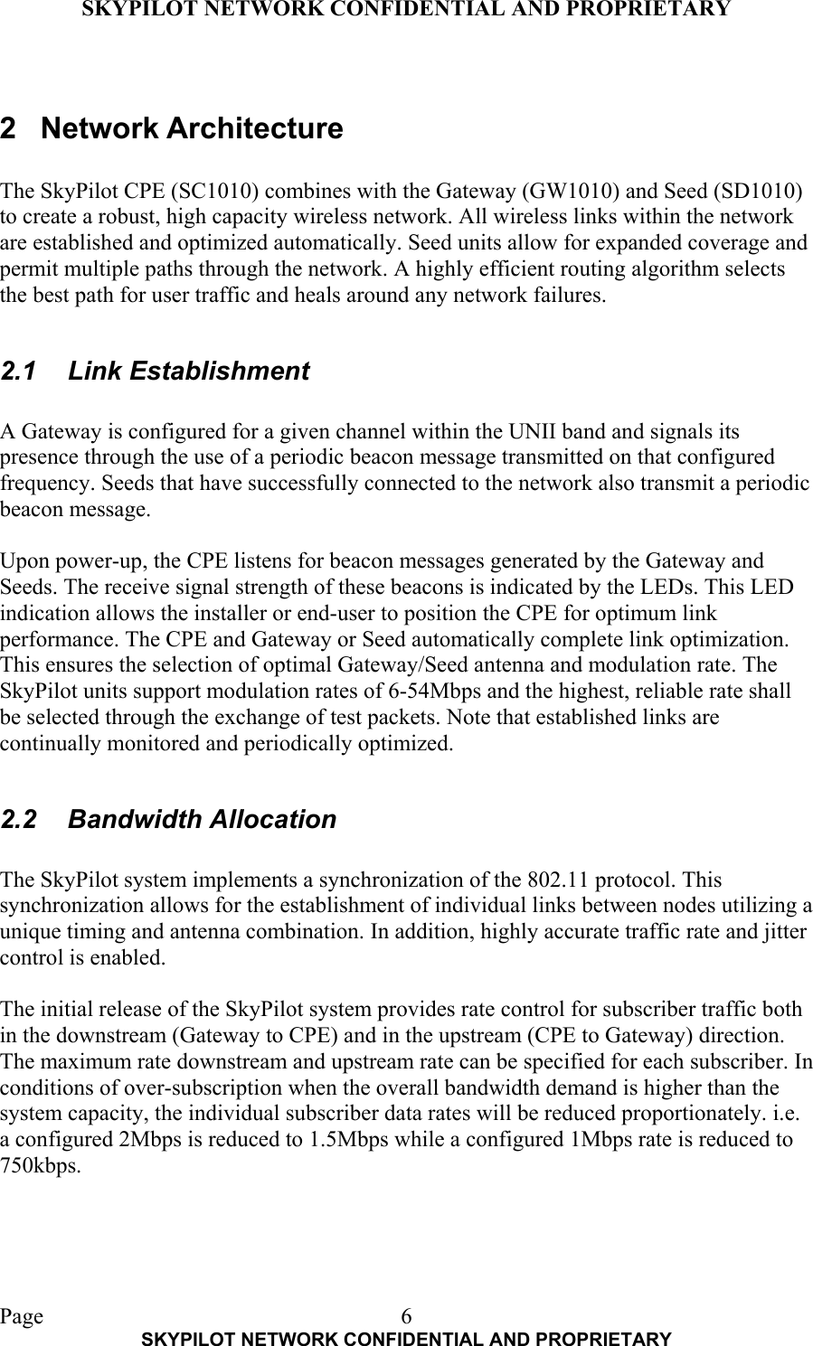 SKYPILOT NETWORK CONFIDENTIAL AND PROPRIETARY  Page    SKYPILOT NETWORK CONFIDENTIAL AND PROPRIETARY 6 2 Network Architecture  The SkyPilot CPE (SC1010) combines with the Gateway (GW1010) and Seed (SD1010) to create a robust, high capacity wireless network. All wireless links within the network are established and optimized automatically. Seed units allow for expanded coverage and permit multiple paths through the network. A highly efficient routing algorithm selects the best path for user traffic and heals around any network failures.  2.1 Link Establishment  A Gateway is configured for a given channel within the UNII band and signals its presence through the use of a periodic beacon message transmitted on that configured frequency. Seeds that have successfully connected to the network also transmit a periodic beacon message.  Upon power-up, the CPE listens for beacon messages generated by the Gateway and Seeds. The receive signal strength of these beacons is indicated by the LEDs. This LED indication allows the installer or end-user to position the CPE for optimum link performance. The CPE and Gateway or Seed automatically complete link optimization. This ensures the selection of optimal Gateway/Seed antenna and modulation rate. The SkyPilot units support modulation rates of 6-54Mbps and the highest, reliable rate shall be selected through the exchange of test packets. Note that established links are continually monitored and periodically optimized.  2.2 Bandwidth Allocation  The SkyPilot system implements a synchronization of the 802.11 protocol. This synchronization allows for the establishment of individual links between nodes utilizing a unique timing and antenna combination. In addition, highly accurate traffic rate and jitter control is enabled.  The initial release of the SkyPilot system provides rate control for subscriber traffic both in the downstream (Gateway to CPE) and in the upstream (CPE to Gateway) direction. The maximum rate downstream and upstream rate can be specified for each subscriber. In conditions of over-subscription when the overall bandwidth demand is higher than the system capacity, the individual subscriber data rates will be reduced proportionately. i.e. a configured 2Mbps is reduced to 1.5Mbps while a configured 1Mbps rate is reduced to 750kbps.    