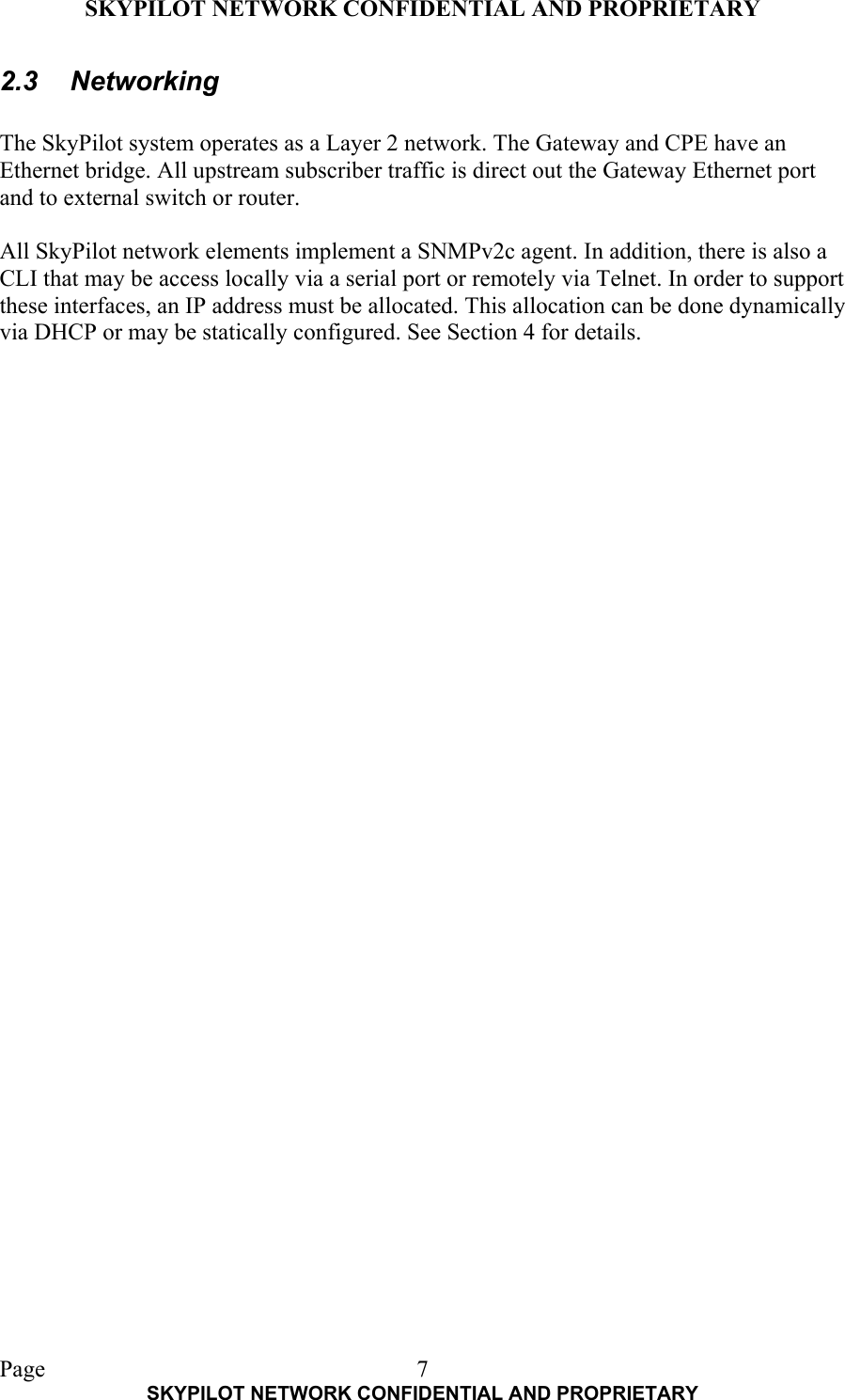 SKYPILOT NETWORK CONFIDENTIAL AND PROPRIETARY  Page    SKYPILOT NETWORK CONFIDENTIAL AND PROPRIETARY 72.3 Networking  The SkyPilot system operates as a Layer 2 network. The Gateway and CPE have an Ethernet bridge. All upstream subscriber traffic is direct out the Gateway Ethernet port and to external switch or router.  All SkyPilot network elements implement a SNMPv2c agent. In addition, there is also a CLI that may be access locally via a serial port or remotely via Telnet. In order to support these interfaces, an IP address must be allocated. This allocation can be done dynamically via DHCP or may be statically configured. See Section 4 for details.