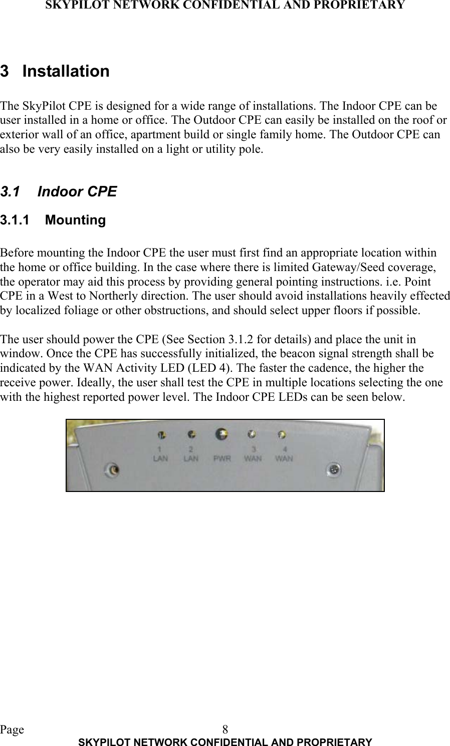 SKYPILOT NETWORK CONFIDENTIAL AND PROPRIETARY  Page    SKYPILOT NETWORK CONFIDENTIAL AND PROPRIETARY 8 3 Installation  The SkyPilot CPE is designed for a wide range of installations. The Indoor CPE can be user installed in a home or office. The Outdoor CPE can easily be installed on the roof or exterior wall of an office, apartment build or single family home. The Outdoor CPE can also be very easily installed on a light or utility pole.  3.1 Indoor CPE 3.1.1 Mounting  Before mounting the Indoor CPE the user must first find an appropriate location within the home or office building. In the case where there is limited Gateway/Seed coverage, the operator may aid this process by providing general pointing instructions. i.e. Point CPE in a West to Northerly direction. The user should avoid installations heavily effected by localized foliage or other obstructions, and should select upper floors if possible.  The user should power the CPE (See Section 3.1.2 for details) and place the unit in window. Once the CPE has successfully initialized, the beacon signal strength shall be indicated by the WAN Activity LED (LED 4). The faster the cadence, the higher the receive power. Ideally, the user shall test the CPE in multiple locations selecting the one with the highest reported power level. The Indoor CPE LEDs can be seen below.       