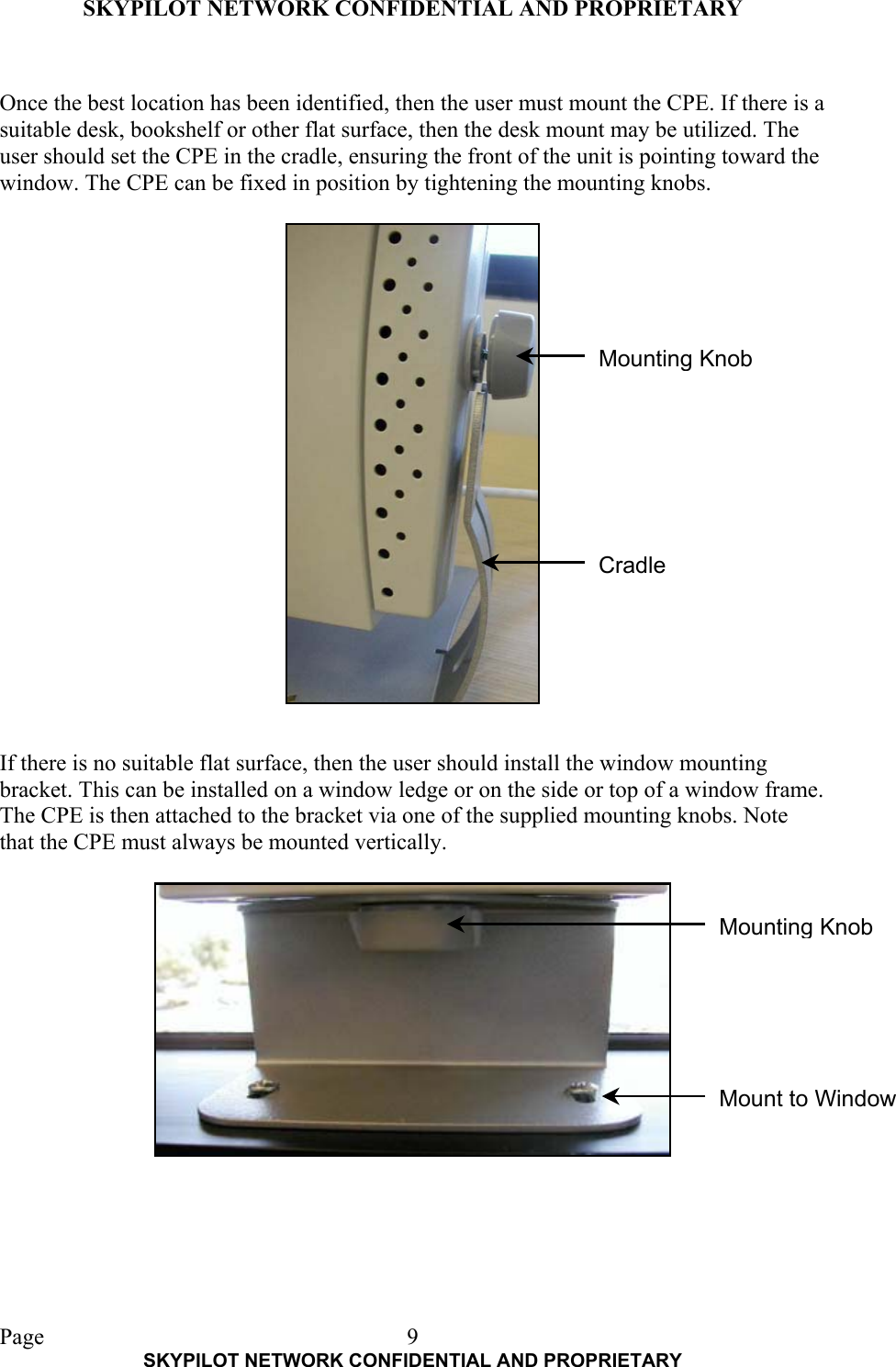 SKYPILOT NETWORK CONFIDENTIAL AND PROPRIETARY  Page    SKYPILOT NETWORK CONFIDENTIAL AND PROPRIETARY 9 Once the best location has been identified, then the user must mount the CPE. If there is a suitable desk, bookshelf or other flat surface, then the desk mount may be utilized. The user should set the CPE in the cradle, ensuring the front of the unit is pointing toward the window. The CPE can be fixed in position by tightening the mounting knobs.                      If there is no suitable flat surface, then the user should install the window mounting bracket. This can be installed on a window ledge or on the side or top of a window frame. The CPE is then attached to the bracket via one of the supplied mounting knobs. Note that the CPE must always be mounted vertically. Cradle Mounting Knob Mount to WindowMounting Knob