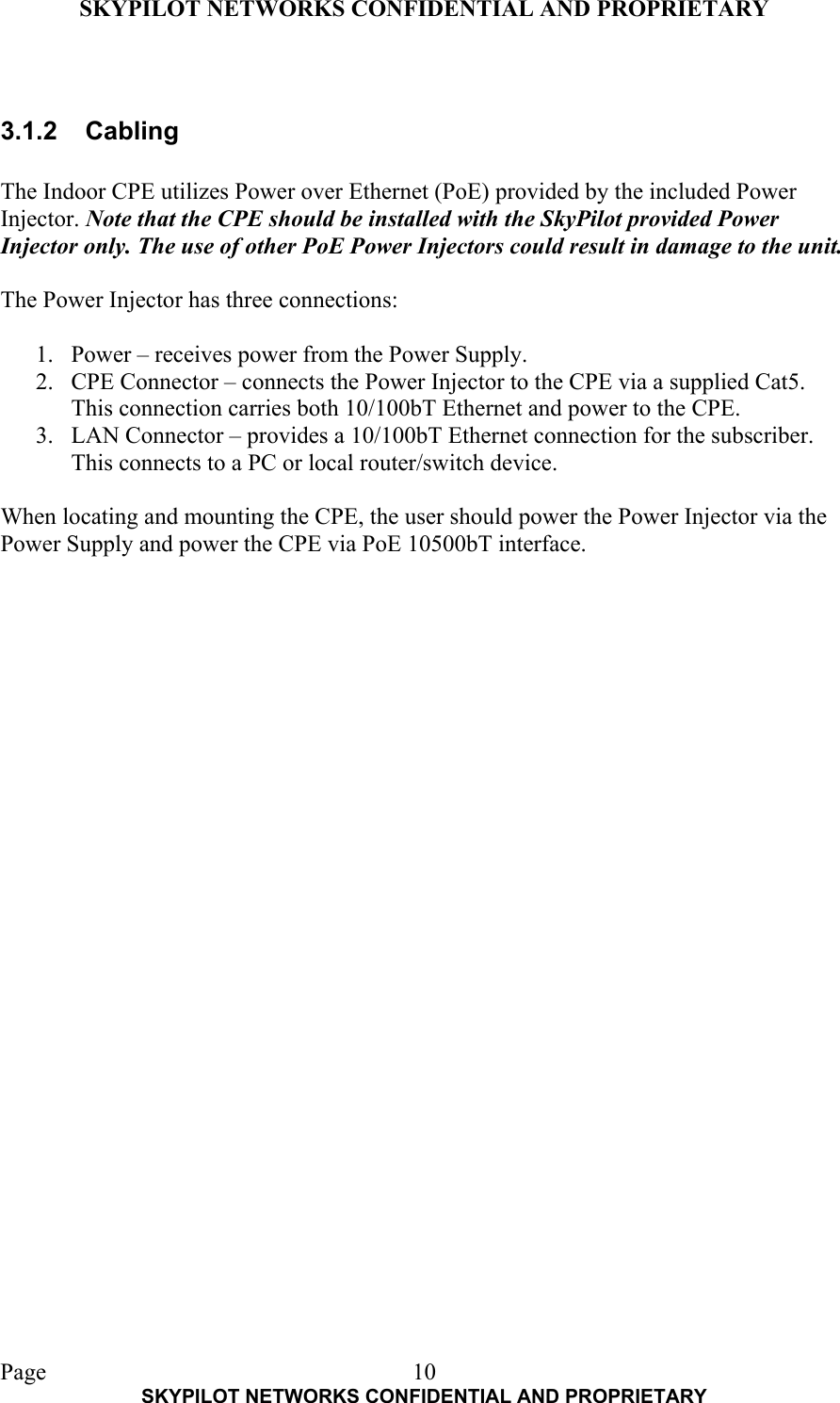 SKYPILOT NETWORKS CONFIDENTIAL AND PROPRIETARY  Page    SKYPILOT NETWORKS CONFIDENTIAL AND PROPRIETARY 10 3.1.2 Cabling  The Indoor CPE utilizes Power over Ethernet (PoE) provided by the included Power Injector. Note that the CPE should be installed with the SkyPilot provided Power Injector only. The use of other PoE Power Injectors could result in damage to the unit.  The Power Injector has three connections:  1.  Power – receives power from the Power Supply. 2.  CPE Connector – connects the Power Injector to the CPE via a supplied Cat5. This connection carries both 10/100bT Ethernet and power to the CPE. 3.  LAN Connector – provides a 10/100bT Ethernet connection for the subscriber. This connects to a PC or local router/switch device.  When locating and mounting the CPE, the user should power the Power Injector via the Power Supply and power the CPE via PoE 10500bT interface.   