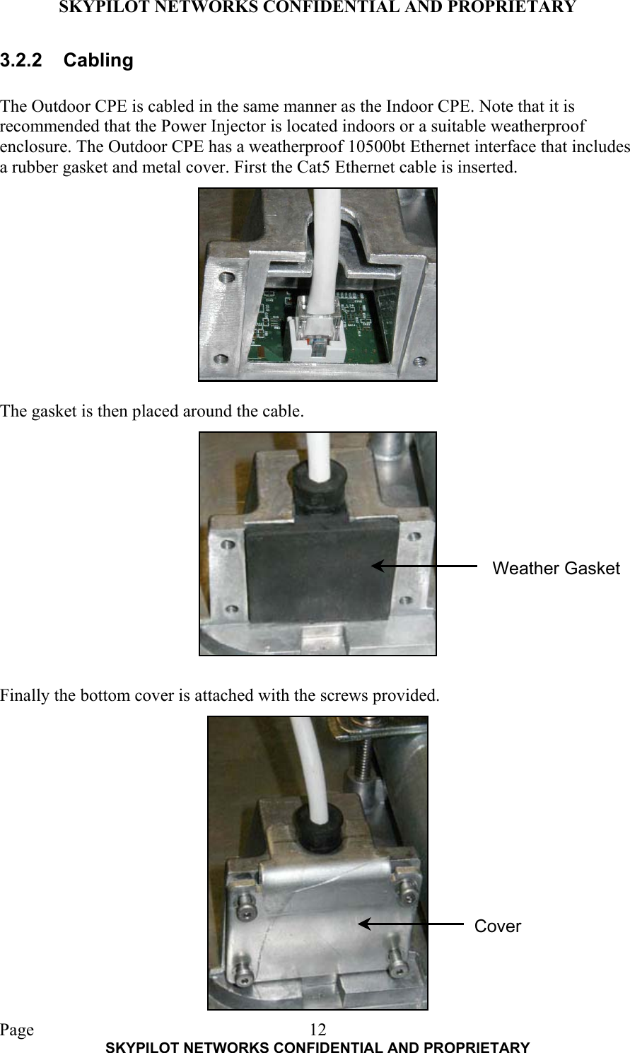 SKYPILOT NETWORKS CONFIDENTIAL AND PROPRIETARY  Page    SKYPILOT NETWORKS CONFIDENTIAL AND PROPRIETARY 123.2.2 Cabling  The Outdoor CPE is cabled in the same manner as the Indoor CPE. Note that it is recommended that the Power Injector is located indoors or a suitable weatherproof enclosure. The Outdoor CPE has a weatherproof 10500bt Ethernet interface that includes a rubber gasket and metal cover. First the Cat5 Ethernet cable is inserted.            The gasket is then placed around the cable.              Finally the bottom cover is attached with the screws provided.  Weather Gasket Cover 