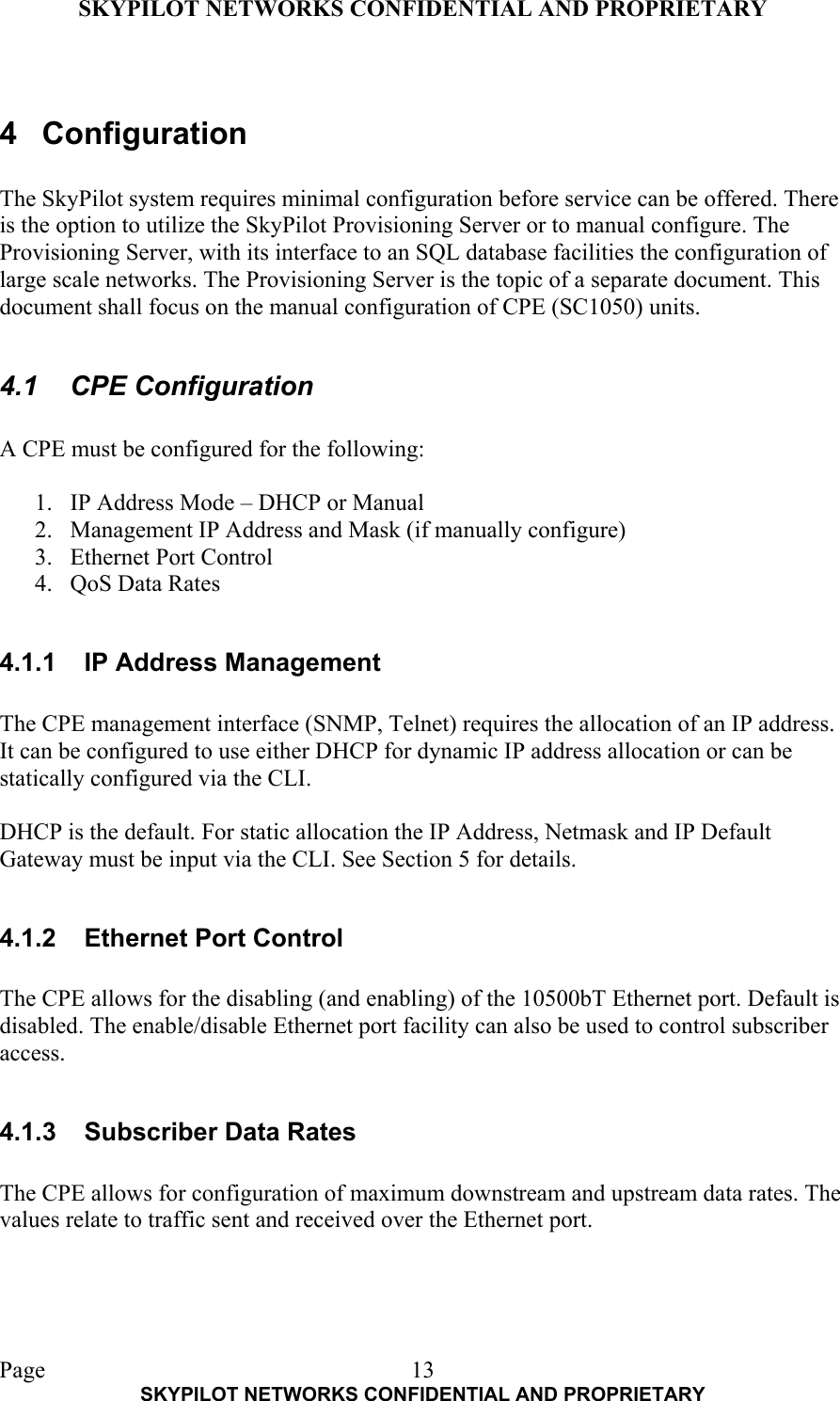 SKYPILOT NETWORKS CONFIDENTIAL AND PROPRIETARY  Page    SKYPILOT NETWORKS CONFIDENTIAL AND PROPRIETARY 13 4 Configuration  The SkyPilot system requires minimal configuration before service can be offered. There is the option to utilize the SkyPilot Provisioning Server or to manual configure. The Provisioning Server, with its interface to an SQL database facilities the configuration of large scale networks. The Provisioning Server is the topic of a separate document. This document shall focus on the manual configuration of CPE (SC1050) units.  4.1 CPE Configuration  A CPE must be configured for the following:  1.  IP Address Mode – DHCP or Manual 2.  Management IP Address and Mask (if manually configure) 3.  Ethernet Port Control 4.  QoS Data Rates  4.1.1  IP Address Management  The CPE management interface (SNMP, Telnet) requires the allocation of an IP address. It can be configured to use either DHCP for dynamic IP address allocation or can be statically configured via the CLI.   DHCP is the default. For static allocation the IP Address, Netmask and IP Default Gateway must be input via the CLI. See Section 5 for details.  4.1.2  Ethernet Port Control  The CPE allows for the disabling (and enabling) of the 10500bT Ethernet port. Default is disabled. The enable/disable Ethernet port facility can also be used to control subscriber access.  4.1.3  Subscriber Data Rates  The CPE allows for configuration of maximum downstream and upstream data rates. The values relate to traffic sent and received over the Ethernet port.  