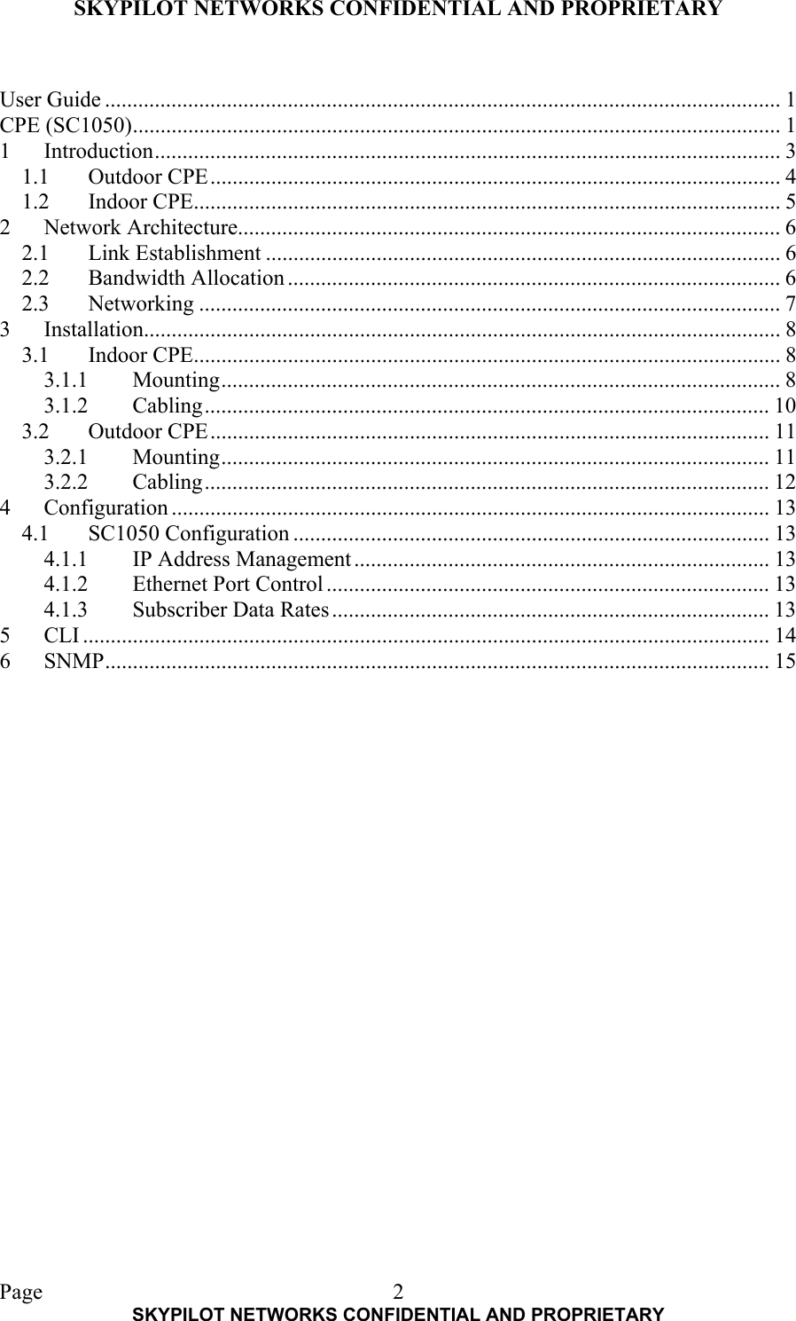 SKYPILOT NETWORKS CONFIDENTIAL AND PROPRIETARY  Page    SKYPILOT NETWORKS CONFIDENTIAL AND PROPRIETARY 2 User Guide .......................................................................................................................... 1 CPE (SC1050)..................................................................................................................... 1 1 Introduction................................................................................................................. 3 1.1 Outdoor CPE....................................................................................................... 4 1.2 Indoor CPE.......................................................................................................... 5 2 Network Architecture.................................................................................................. 6 2.1 Link Establishment ............................................................................................. 6 2.2 Bandwidth Allocation ......................................................................................... 6 2.3 Networking ......................................................................................................... 7 3 Installation................................................................................................................... 8 3.1 Indoor CPE.......................................................................................................... 8 3.1.1 Mounting..................................................................................................... 8 3.1.2 Cabling...................................................................................................... 10 3.2 Outdoor CPE..................................................................................................... 11 3.2.1 Mounting................................................................................................... 11 3.2.2 Cabling...................................................................................................... 12 4 Configuration ............................................................................................................ 13 4.1 SC1050 Configuration ...................................................................................... 13 4.1.1 IP Address Management........................................................................... 13 4.1.2  Ethernet Port Control ................................................................................ 13 4.1.3 Subscriber Data Rates............................................................................... 13 5 CLI ............................................................................................................................ 14 6 SNMP........................................................................................................................ 15  