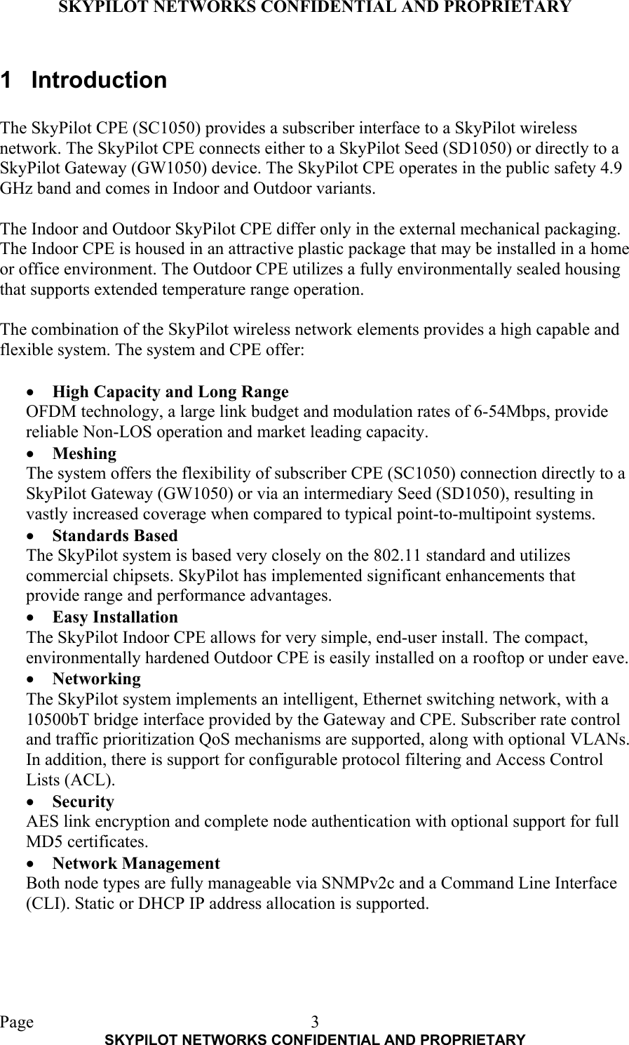 SKYPILOT NETWORKS CONFIDENTIAL AND PROPRIETARY  Page    SKYPILOT NETWORKS CONFIDENTIAL AND PROPRIETARY 31 Introduction  The SkyPilot CPE (SC1050) provides a subscriber interface to a SkyPilot wireless network. The SkyPilot CPE connects either to a SkyPilot Seed (SD1050) or directly to a SkyPilot Gateway (GW1050) device. The SkyPilot CPE operates in the public safety 4.9 GHz band and comes in Indoor and Outdoor variants.  The Indoor and Outdoor SkyPilot CPE differ only in the external mechanical packaging. The Indoor CPE is housed in an attractive plastic package that may be installed in a home or office environment. The Outdoor CPE utilizes a fully environmentally sealed housing that supports extended temperature range operation.  The combination of the SkyPilot wireless network elements provides a high capable and flexible system. The system and CPE offer:  •  High Capacity and Long Range OFDM technology, a large link budget and modulation rates of 6-54Mbps, provide reliable Non-LOS operation and market leading capacity. •  Meshing The system offers the flexibility of subscriber CPE (SC1050) connection directly to a SkyPilot Gateway (GW1050) or via an intermediary Seed (SD1050), resulting in vastly increased coverage when compared to typical point-to-multipoint systems.  •  Standards Based The SkyPilot system is based very closely on the 802.11 standard and utilizes commercial chipsets. SkyPilot has implemented significant enhancements that provide range and performance advantages. •  Easy Installation The SkyPilot Indoor CPE allows for very simple, end-user install. The compact, environmentally hardened Outdoor CPE is easily installed on a rooftop or under eave. •  Networking The SkyPilot system implements an intelligent, Ethernet switching network, with a 10500bT bridge interface provided by the Gateway and CPE. Subscriber rate control and traffic prioritization QoS mechanisms are supported, along with optional VLANs. In addition, there is support for configurable protocol filtering and Access Control Lists (ACL). •  Security AES link encryption and complete node authentication with optional support for full MD5 certificates. •  Network Management Both node types are fully manageable via SNMPv2c and a Command Line Interface (CLI). Static or DHCP IP address allocation is supported. 