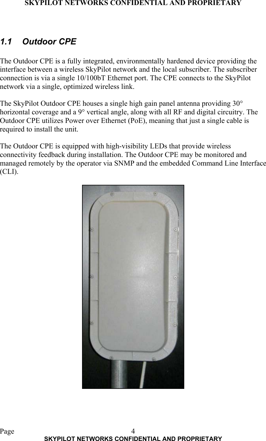 SKYPILOT NETWORKS CONFIDENTIAL AND PROPRIETARY  Page    SKYPILOT NETWORKS CONFIDENTIAL AND PROPRIETARY 4 1.1 Outdoor CPE  The Outdoor CPE is a fully integrated, environmentally hardened device providing the interface between a wireless SkyPilot network and the local subscriber. The subscriber connection is via a single 10/100bT Ethernet port. The CPE connects to the SkyPilot network via a single, optimized wireless link.  The SkyPilot Outdoor CPE houses a single high gain panel antenna providing 30° horizontal coverage and a 9° vertical angle, along with all RF and digital circuitry. The Outdoor CPE utilizes Power over Ethernet (PoE), meaning that just a single cable is required to install the unit.  The Outdoor CPE is equipped with high-visibility LEDs that provide wireless connectivity feedback during installation. The Outdoor CPE may be monitored and managed remotely by the operator via SNMP and the embedded Command Line Interface (CLI).   