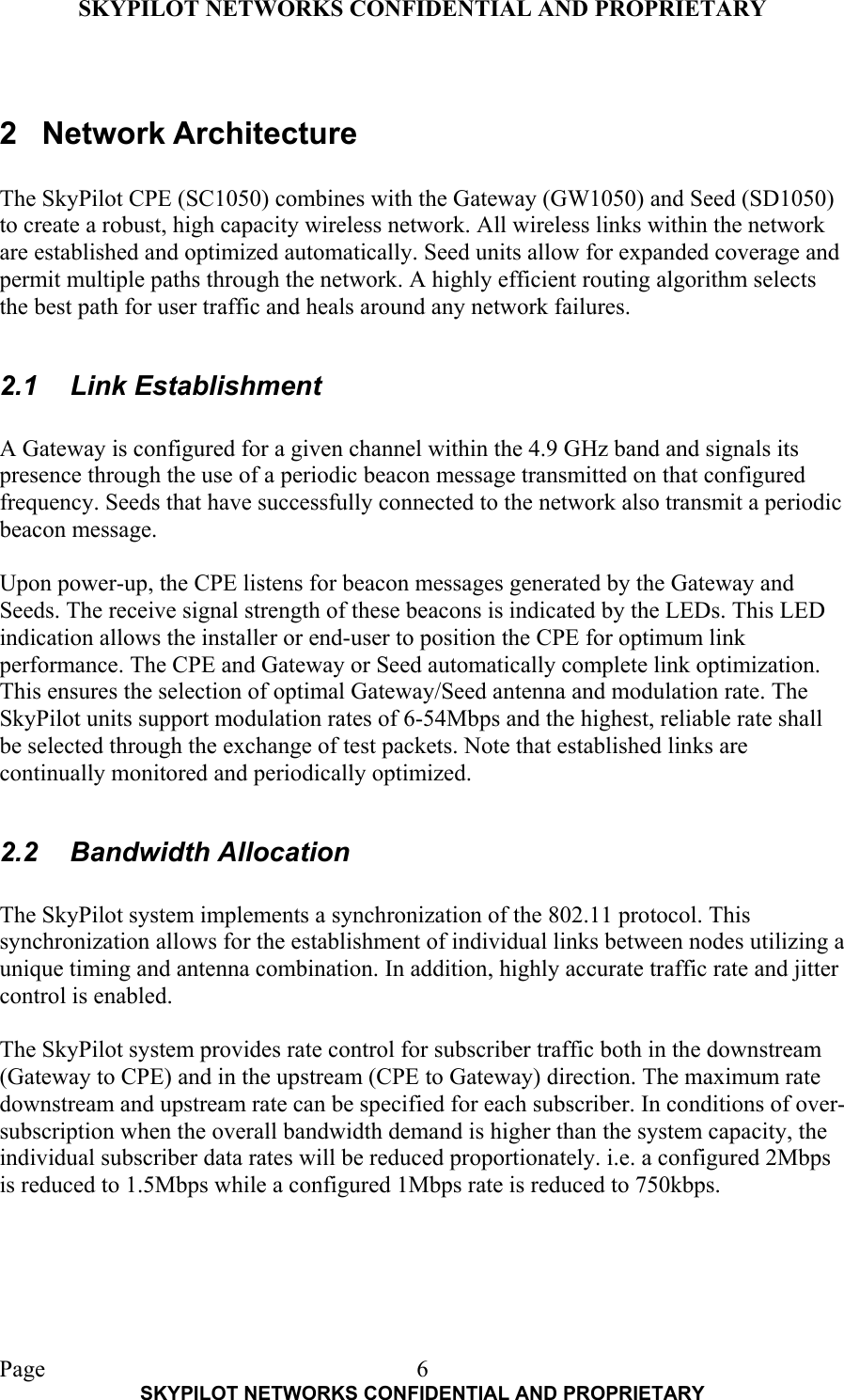 SKYPILOT NETWORKS CONFIDENTIAL AND PROPRIETARY  Page    SKYPILOT NETWORKS CONFIDENTIAL AND PROPRIETARY 6 2 Network Architecture  The SkyPilot CPE (SC1050) combines with the Gateway (GW1050) and Seed (SD1050) to create a robust, high capacity wireless network. All wireless links within the network are established and optimized automatically. Seed units allow for expanded coverage and permit multiple paths through the network. A highly efficient routing algorithm selects the best path for user traffic and heals around any network failures.  2.1 Link Establishment  A Gateway is configured for a given channel within the 4.9 GHz band and signals its presence through the use of a periodic beacon message transmitted on that configured frequency. Seeds that have successfully connected to the network also transmit a periodic beacon message.  Upon power-up, the CPE listens for beacon messages generated by the Gateway and Seeds. The receive signal strength of these beacons is indicated by the LEDs. This LED indication allows the installer or end-user to position the CPE for optimum link performance. The CPE and Gateway or Seed automatically complete link optimization. This ensures the selection of optimal Gateway/Seed antenna and modulation rate. The SkyPilot units support modulation rates of 6-54Mbps and the highest, reliable rate shall be selected through the exchange of test packets. Note that established links are continually monitored and periodically optimized.  2.2 Bandwidth Allocation  The SkyPilot system implements a synchronization of the 802.11 protocol. This synchronization allows for the establishment of individual links between nodes utilizing a unique timing and antenna combination. In addition, highly accurate traffic rate and jitter control is enabled.  The SkyPilot system provides rate control for subscriber traffic both in the downstream (Gateway to CPE) and in the upstream (CPE to Gateway) direction. The maximum rate downstream and upstream rate can be specified for each subscriber. In conditions of over-subscription when the overall bandwidth demand is higher than the system capacity, the individual subscriber data rates will be reduced proportionately. i.e. a configured 2Mbps is reduced to 1.5Mbps while a configured 1Mbps rate is reduced to 750kbps.    