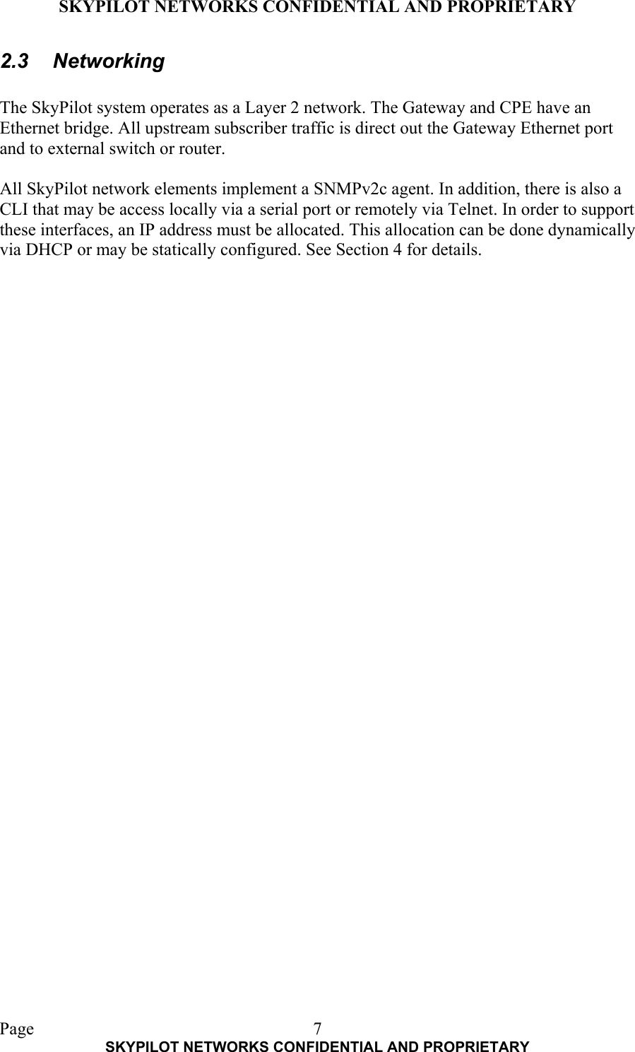 SKYPILOT NETWORKS CONFIDENTIAL AND PROPRIETARY  Page    SKYPILOT NETWORKS CONFIDENTIAL AND PROPRIETARY 72.3 Networking  The SkyPilot system operates as a Layer 2 network. The Gateway and CPE have an Ethernet bridge. All upstream subscriber traffic is direct out the Gateway Ethernet port and to external switch or router.  All SkyPilot network elements implement a SNMPv2c agent. In addition, there is also a CLI that may be access locally via a serial port or remotely via Telnet. In order to support these interfaces, an IP address must be allocated. This allocation can be done dynamically via DHCP or may be statically configured. See Section 4 for details.