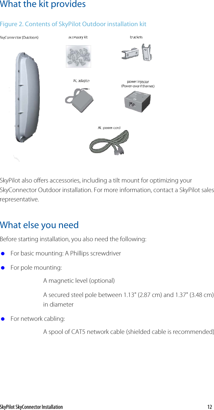 What the kit provides Figure 2. Contents of SkyPilot Outdoor installation kit  SkyPilot also offers accessories, including a tilt mount for optimizing your SkyConnector Outdoor installation. For more information, contact a SkyPilot sales representative. What else you need  Before starting installation, you also need the following:  For basic mounting: A Phillips screwdriver  For pole mounting: A magnetic level (optional) A secured steel pole between 1.13&quot; (2.87 cm) and 1.37&quot; (3.48 cm) in diameter   For network cabling: A spool of CAT5 network cable (shielded cable is recommended) SkyPilot SkyConnector Installation    12 