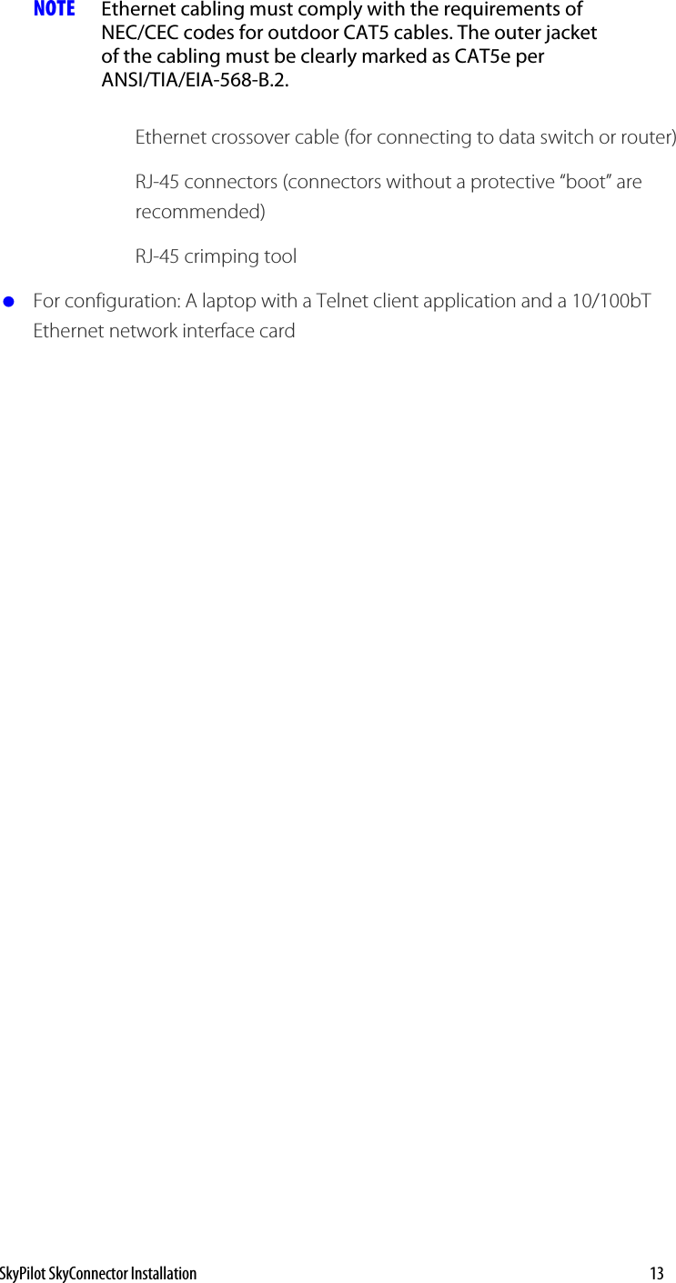 NOTE  Ethernet cabling must comply with the requirements of NEC/CEC codes for outdoor CAT5 cables. The outer jacket of the cabling must be clearly marked as CAT5e per ANSI/TIA/EIA-568-B.2.  Ethernet crossover cable (for connecting to data switch or router) RJ-45 connectors (connectors without a protective “boot” are recommended) RJ-45 crimping tool  For configuration: A laptop with a Telnet client application and a 10/100bT Ethernet network interface card   SkyPilot SkyConnector Installation    13 