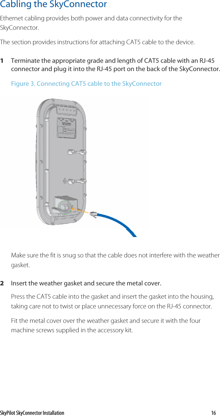 Cabling the SkyConnector Ethernet cabling provides both power and data connectivity for the SkyConnector.  The section provides instructions for attaching CAT5 cable to the device. 1  Terminate the appropriate grade and length of CAT5 cable with an RJ-45 connector and plug it into the RJ-45 port on the back of the SkyConnector. Figure 3. Connecting CAT5 cable to the SkyConnector  Make sure the fit is snug so that the cable does not interfere with the weather gasket.  2  Insert the weather gasket and secure the metal cover. Press the CAT5 cable into the gasket and insert the gasket into the housing, taking care not to twist or place unnecessary force on the RJ-45 connector. Fit the metal cover over the weather gasket and secure it with the four machine screws supplied in the accessory kit.  SkyPilot SkyConnector Installation    16 