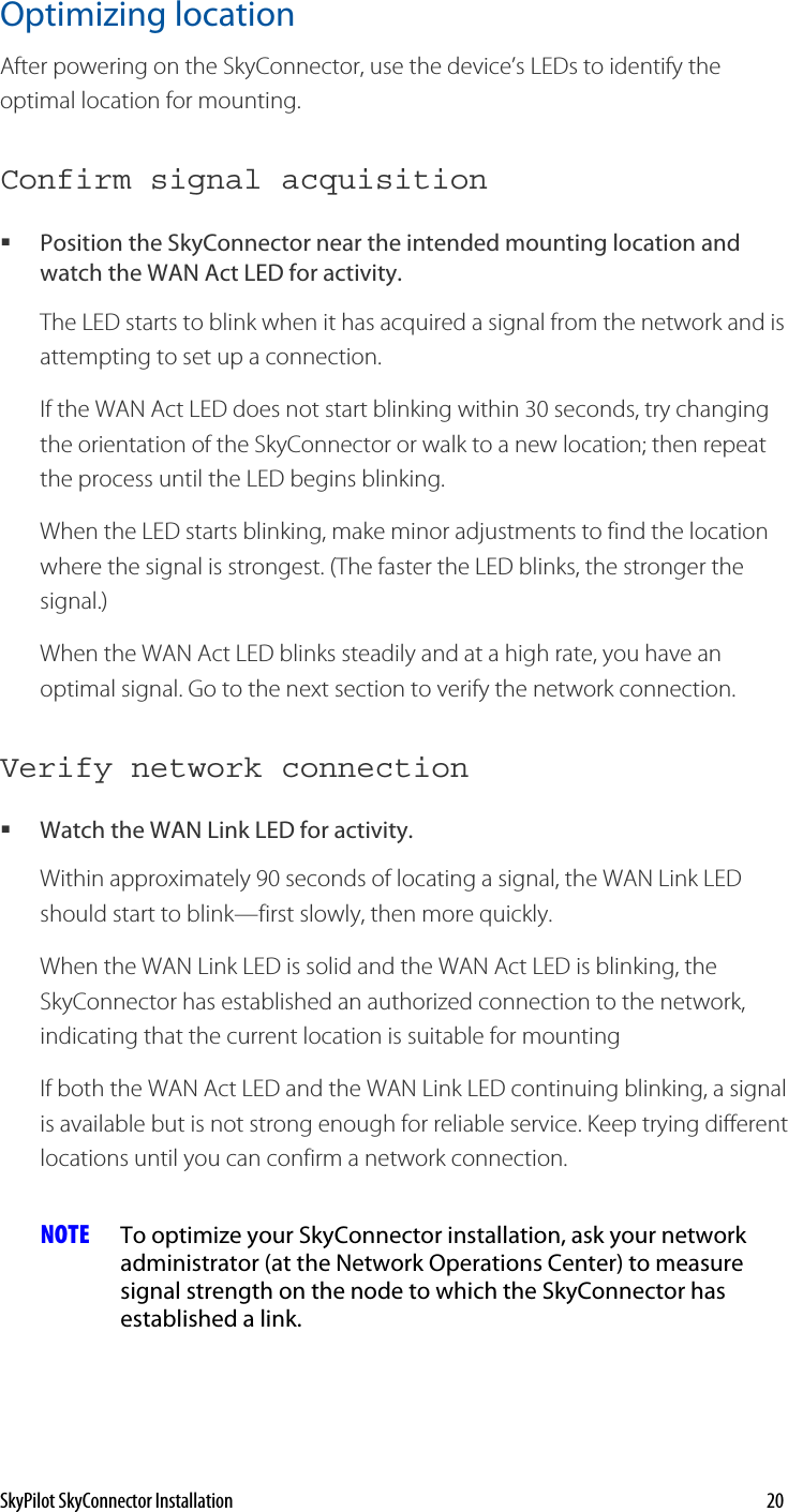 Optimizing location After powering on the SkyConnector, use the device’s LEDs to identify the optimal location for mounting.  Confirm signal acquisition Position the SkyConnector near the intended mounting location and watch the WAN Act LED for activity.  The LED starts to blink when it has acquired a signal from the network and is attempting to set up a connection.  If the WAN Act LED does not start blinking within 30 seconds, try changing the orientation of the SkyConnector or walk to a new location; then repeat the process until the LED begins blinking.  When the LED starts blinking, make minor adjustments to find the location where the signal is strongest. (The faster the LED blinks, the stronger the signal.) When the WAN Act LED blinks steadily and at a high rate, you have an optimal signal. Go to the next section to verify the network connection. Verify network connection Watch the WAN Link LED for activity.  Within approximately 90 seconds of locating a signal, the WAN Link LED should start to blink—first slowly, then more quickly. When the WAN Link LED is solid and the WAN Act LED is blinking, the SkyConnector has established an authorized connection to the network, indicating that the current location is suitable for mounting  If both the WAN Act LED and the WAN Link LED continuing blinking, a signal is available but is not strong enough for reliable service. Keep trying different locations until you can confirm a network connection. NOTE  To optimize your SkyConnector installation, ask your network administrator (at the Network Operations Center) to measure signal strength on the node to which the SkyConnector has established a link. SkyPilot SkyConnector Installation    20 