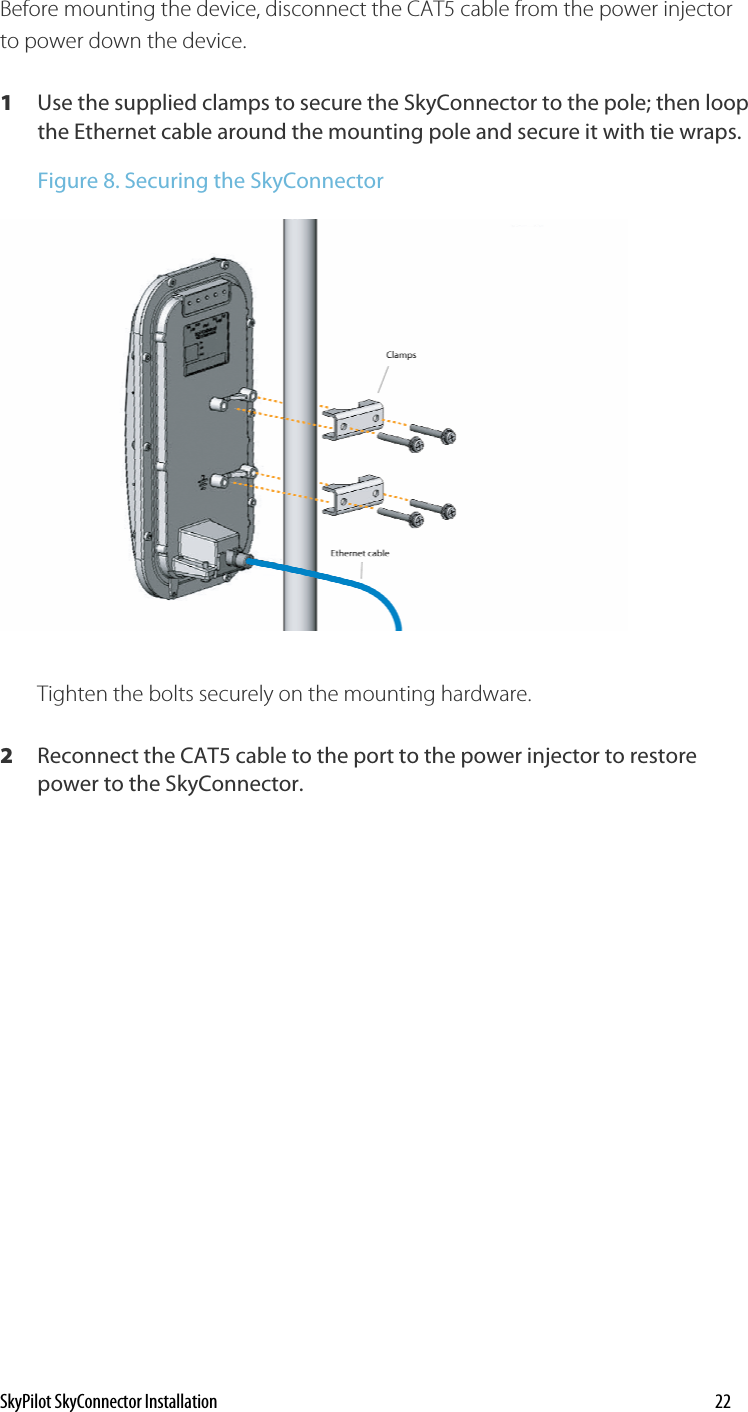 Before mounting the device, disconnect the CAT5 cable from the power injector to power down the device. 1  Use the supplied clamps to secure the SkyConnector to the pole; then loop the Ethernet cable around the mounting pole and secure it with tie wraps.   Figure 8. Securing the SkyConnector  Tighten the bolts securely on the mounting hardware. 2  Reconnect the CAT5 cable to the port to the power injector to restore power to the SkyConnector. SkyPilot SkyConnector Installation    22 