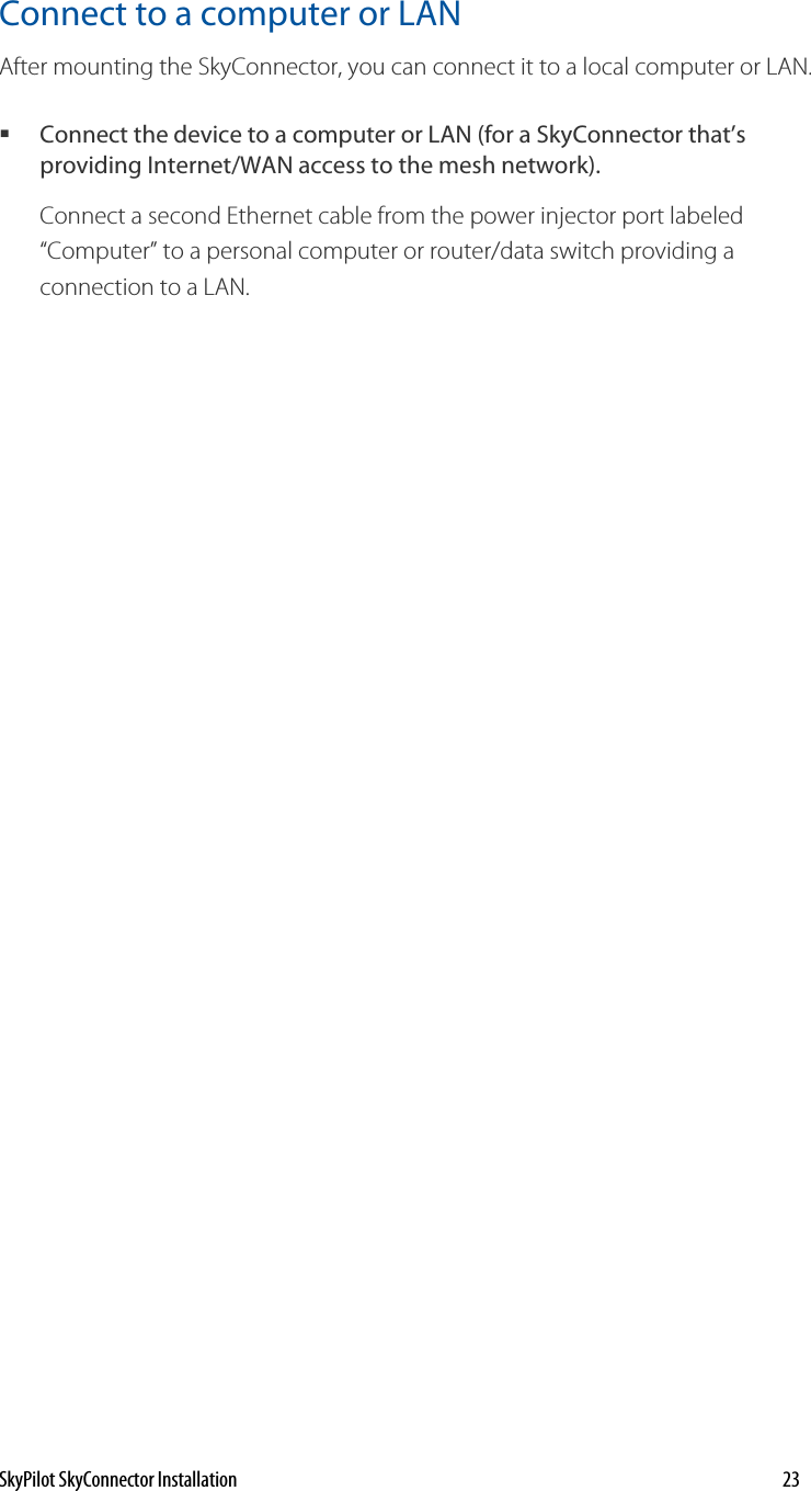 Connect to a computer or LAN After mounting the SkyConnector, you can connect it to a local computer or LAN.  Connect the device to a computer or LAN (for a SkyConnector that’s providing Internet/WAN access to the mesh network).  Connect a second Ethernet cable from the power injector port labeled “Computer” to a personal computer or router/data switch providing a connection to a LAN.  SkyPilot SkyConnector Installation    23 