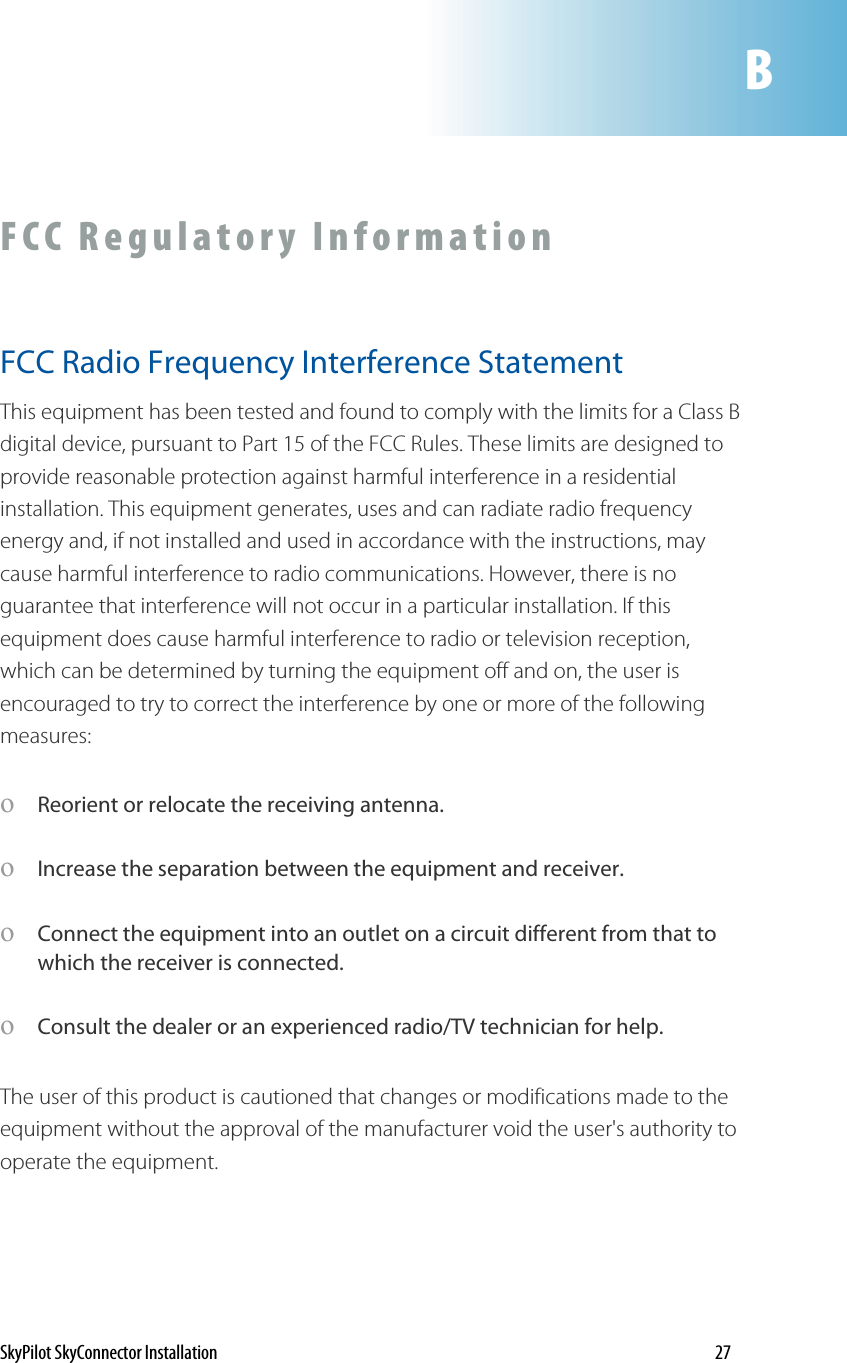 BFCC Regulatory Information FCC Radio Frequency Interference Statement This equipment has been tested and found to comply with the limits for a Class B digital device, pursuant to Part 15 of the FCC Rules. These limits are designed to provide reasonable protection against harmful interference in a residential installation. This equipment generates, uses and can radiate radio frequency energy and, if not installed and used in accordance with the instructions, may cause harmful interference to radio communications. However, there is no guarantee that interference will not occur in a particular installation. If this equipment does cause harmful interference to radio or television reception, which can be determined by turning the equipment off and on, the user is encouraged to try to correct the interference by one or more of the following measures: oReorient or relocate the receiving antenna. oIncrease the separation between the equipment and receiver. oConnect the equipment into an owhich the receiver is connected. utlet on a circuit different from that to Consult the dealer or an experienced radio/TV technician for help. pproval of the manufacturer void the user&apos;s authority to perate the equipment. oThe user of this product is cautioned that changes or modifications made to the equipment without the aoSkyPilot SkyConnector Installation    27 