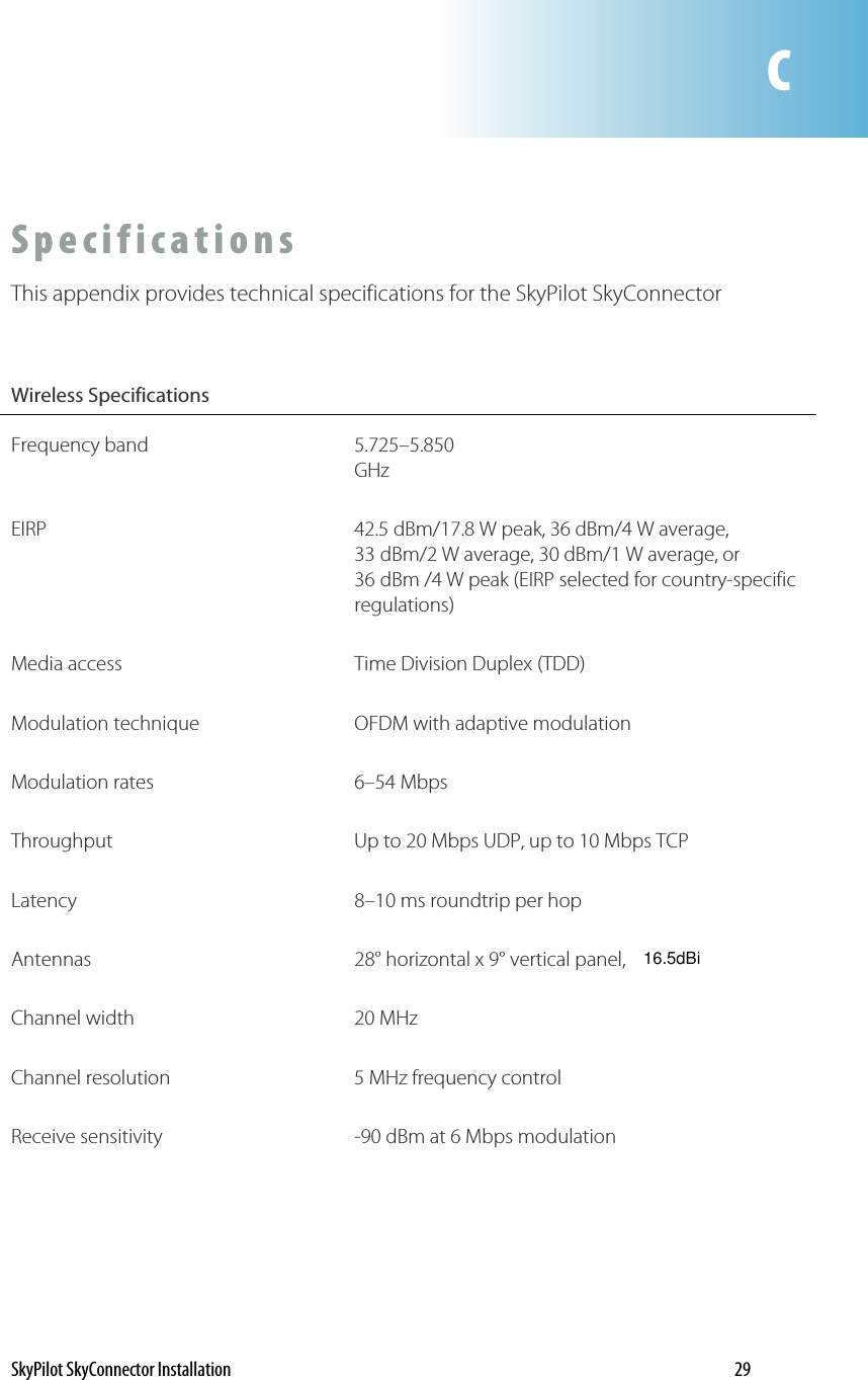 CSpecifications This appendix provides technical specifications for the SkyPilot SkyConnector  Wireless Specifications  Frequency band  5.725–5.850 GHz EIRP  42.5 dBm/17.8 W peak, 36 dBm/4 W average, 33 dBm/2 W average, 30 dBm/1 W average, or 36 dBm /4 W peak (EIRP selected for country-specific regulations) Media access  Time Division Duplex (TDD) Modulation technique  OFDM with adaptive modulation Modulation rates  6–54 Mbps Throughput  Up to 20 Mbps UDP, up to 10 Mbps TCP Latency  8–10 ms roundtrip per hop Antennas 28° horizontal x 9° vertical panel, Channel width  20 MHz  Channel resolution  5 MHz frequency control Receive sensitivity  -90 dBm at 6 Mbps modulation SkyPilot SkyConnector Installation    29 16.5dBi