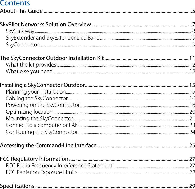 Contents  About This Guide ..........................................................................................................................5 SkyPilot Networks Solution Overview...................................................................................7 SkyGateway....................................................................................................................................................... 8 SkyExtender and SkyExtender DualBand........................................................................................ 9 SkyConnector................................................................................................................................................... 9 The SkyConnector Outdoor Installation Kit ..................................................................... 11 What the kit provides................................................................................................................................12 What else you need ...................................................................................................................................12 Installing a SkyConnector Outdoor..................................................................................... 15 Planning your installation.......................................................................................................................15 Cabling the SkyConnector.....................................................................................................................16 Powering on the SkyConnector .........................................................................................................18 Optimizing location...................................................................................................................................20 Mounting the SkyConnector................................................................................................................21 Connect to a computer or LAN ..........................................................................................................23 Configuring the SkyConnector ...........................................................................................................24 Accessing the Command-Line Interface........................................................................... 25 FCC Regulatory Information .................................................................................................. 27 FCC Radio Frequency Interference Statement..........................................................................27 FCC Radiation Exposure Limits............................................................................................................28 Specifications .............................................................................................................................. 29 