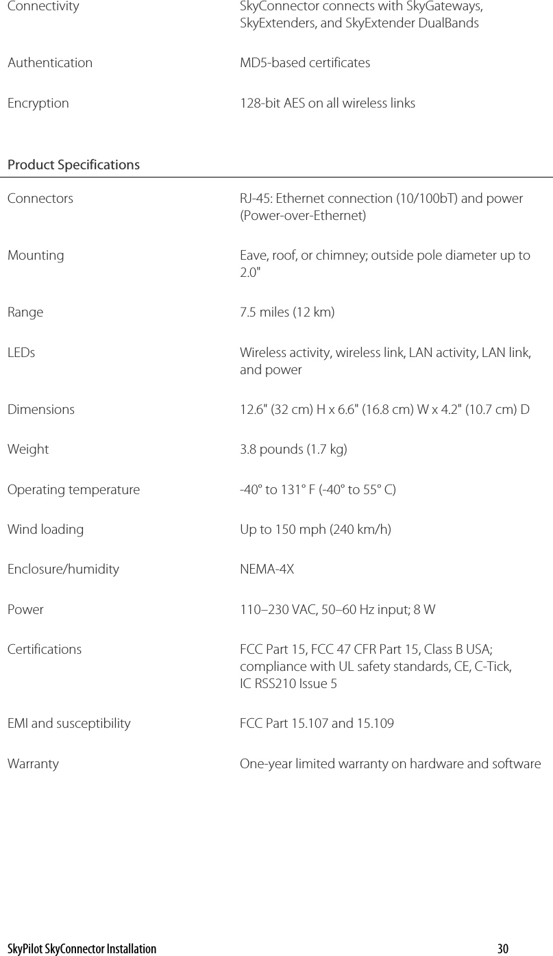 Connectivity SkyConnector connects with SkyGateways, SkyExtenders, and SkyExtender DualBands Authentication MD5-based certificates Encryption  128-bit AES on all wireless links Product Specifications   Connectors RJ-45: Ethernet connection (10/100bT) and power (Power-over-Ethernet) Mounting  Eave, roof, or chimney; outside pole diameter up to 2.0&quot; Range  7.5 miles (12 km) LEDs  Wireless activity, wireless link, LAN activity, LAN link, and power Dimensions  12.6&quot; (32 cm) H x 6.6&quot; (16.8 cm) W x 4.2&quot; (10.7 cm) D Weight  3.8 pounds (1.7 kg) Operating temperature  -40° to 131° F (-40° to 55° C) Wind loading  Up to 150 mph (240 km/h) Enclosure/humidity NEMA-4X Power  110–230 VAC, 50–60 Hz input; 8 W Certifications  FCC Part 15, FCC 47 CFR Part 15, Class B USA; compliance with UL safety standards, CE, C-Tick, IC RSS210 Issue 5 EMI and susceptibility  FCC Part 15.107 and 15.109 Warranty  One-year limited warranty on hardware and software SkyPilot SkyConnector Installation    30 