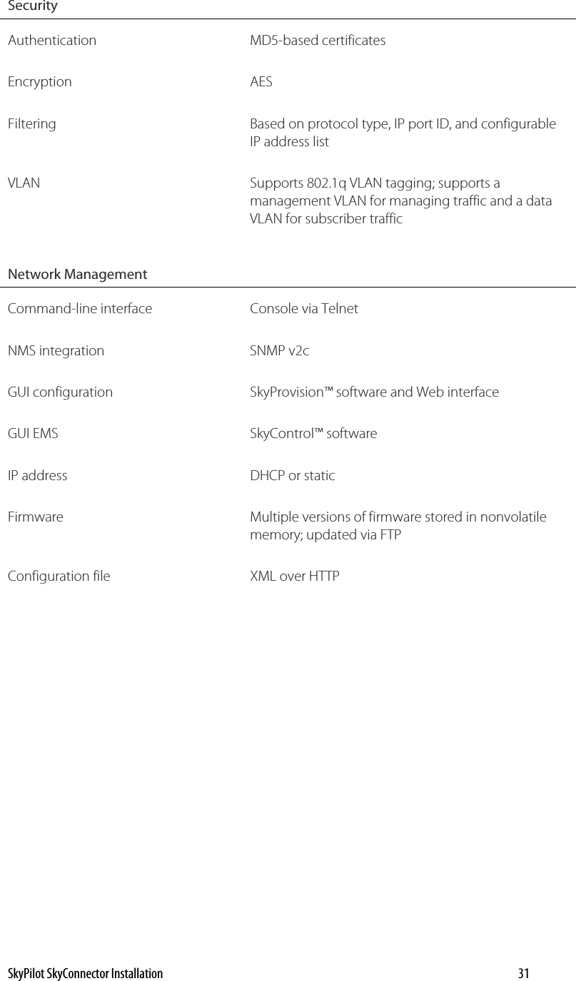 Security   Authentication MD5-based certificates Encryption AES Filtering  Based on protocol type, IP port ID, and configurable IP address list VLAN  Supports 802.1q VLAN tagging; supports a management VLAN for managing traffic and a data VLAN for subscriber traffic Network Management   Command-line interface  Console via Telnet NMS integration  SNMP v2c GUI configuration  SkyProvision™ software and Web interface GUI EMS  SkyControl™ software IP address  DHCP or static Firmware  Multiple versions of firmware stored in nonvolatile memory; updated via FTP Configuration file  XML over HTTP SkyPilot SkyConnector Installation    31 