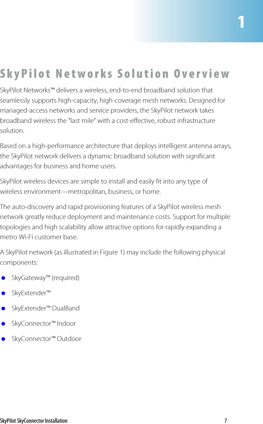 1SkyPilot Networks Solution Overview SkyPilot Networks™ delivers a wireless, end-to-end broadband solution that seamlessly supports high-capacity, high-coverage mesh networks. Designed for managed-access networks and service providers, the SkyPilot network takes broadband wireless the “last mile” with a cost-effective, robust infrastructure solution.  Based on a high-performance architecture that deploys intelligent antenna arrays, the SkyPilot network delivers a dynamic broadband solution with significant advantages for business and home users. SkyPilot wireless devices are simple to install and easily fit into any type of wireless environment—metropolitan, business, or home.  The auto-discovery and rapid provisioning features of a SkyPilot wireless mesh network greatly reduce deployment and maintenance costs. Support for multiple topologies and high scalability allow attractive options for rapidly expanding a metro Wi-Fi customer base. A SkyPilot network (as illustrated in Figure 1) may include the following physical components:  SkyGateway™ (required)  SkyExtender™   SkyExtender™ DualBand   SkyConnector™ Indoor  SkyConnector™ Outdoor SkyPilot SkyConnector Installation    7 