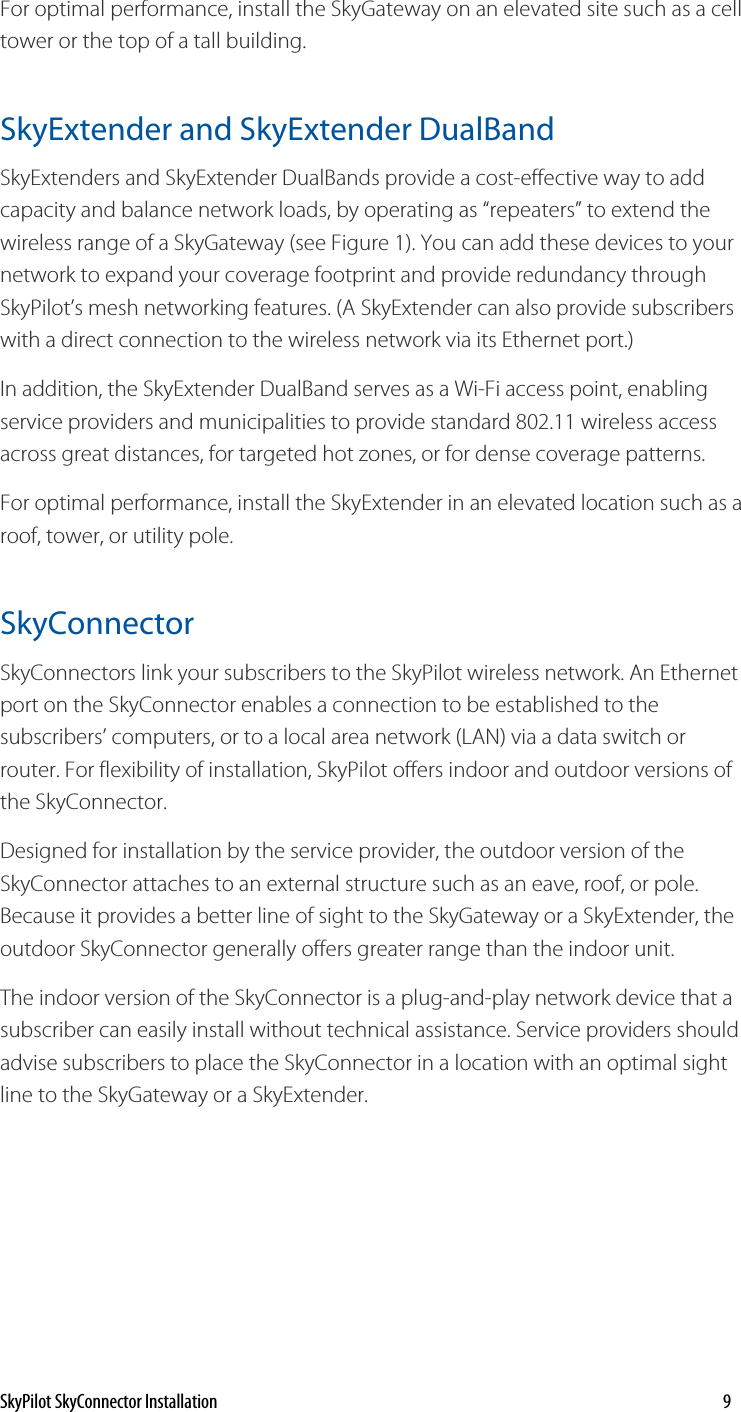 For optimal performance, install the SkyGateway on an elevated site such as a cell tower or the top of a tall building.  SkyExtender and SkyExtender DualBand SkyExtenders and SkyExtender DualBands provide a cost-effective way to add capacity and balance network loads, by operating as “repeaters” to extend the wireless range of a SkyGateway (see Figure 1). You can add these devices to your network to expand your coverage footprint and provide redundancy through SkyPilot’s mesh networking features. (A SkyExtender can also provide subscribers with a direct connection to the wireless network via its Ethernet port.) In addition, the SkyExtender DualBand serves as a Wi-Fi access point, enabling service providers and municipalities to provide standard 802.11 wireless access across great distances, for targeted hot zones, or for dense coverage patterns.For optimal performance, install the SkyExtender in an elevated location such as a roof, tower, or utility pole. SkyConnector  SkyConnectors link your subscribers to the SkyPilot wireless network. An Ethernet port on the SkyConnector enables a connection to be established to the subscribers’ computers, or to a local area network (LAN) via a data switch or router. For flexibility of installation, SkyPilot offers indoor and outdoor versions of the SkyConnector. Designed for installation by the service provider, the outdoor version of the SkyConnector attaches to an external structure such as an eave, roof, or pole. Because it provides a better line of sight to the SkyGateway or a SkyExtender, the outdoor SkyConnector generally offers greater range than the indoor unit. The indoor version of the SkyConnector is a plug-and-play network device that a subscriber can easily install without technical assistance. Service providers should advise subscribers to place the SkyConnector in a location with an optimal sight line to the SkyGateway or a SkyExtender.  SkyPilot SkyConnector Installation    9 