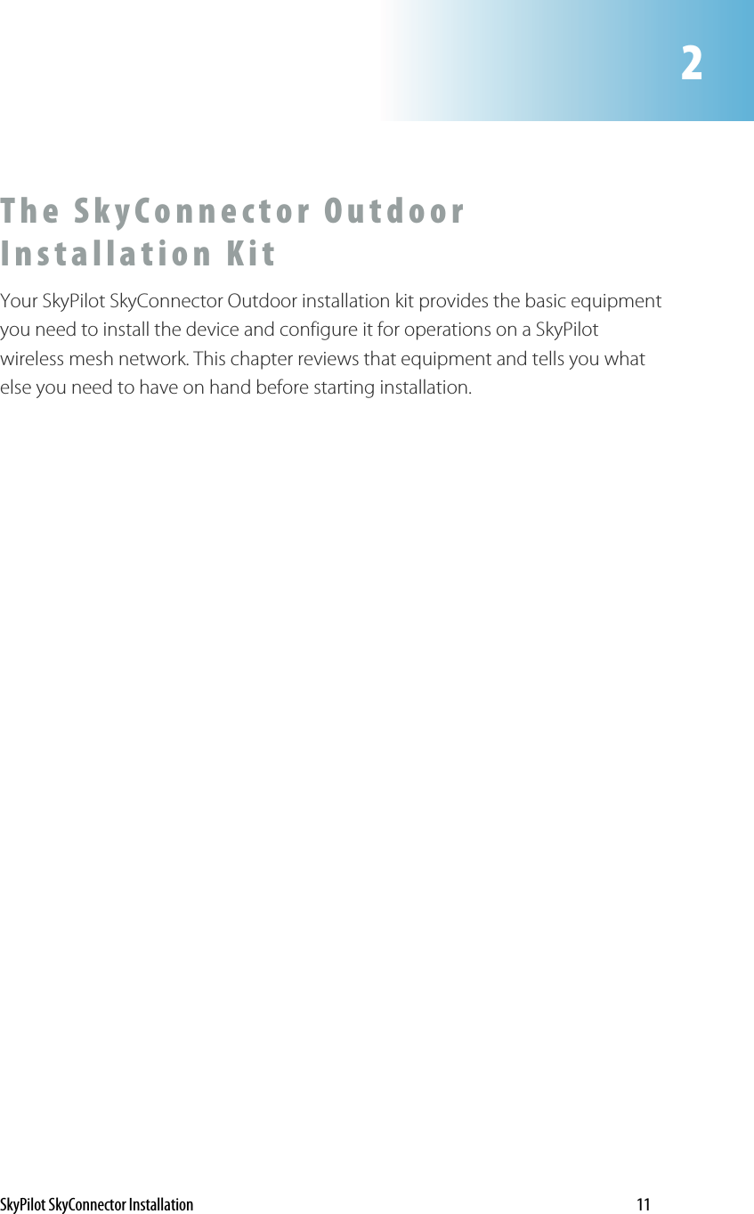 2The SkyConnector Outdoor Installation Kit Your SkyPilot SkyConnector Outdoor installation kit provides the basic equipment you need to install the device and configure it for operations on a SkyPilot wireless mesh network. This chapter reviews that equipment and tells you what else you need to have on hand before starting installation. SkyPilot SkyConnector Installation    11 