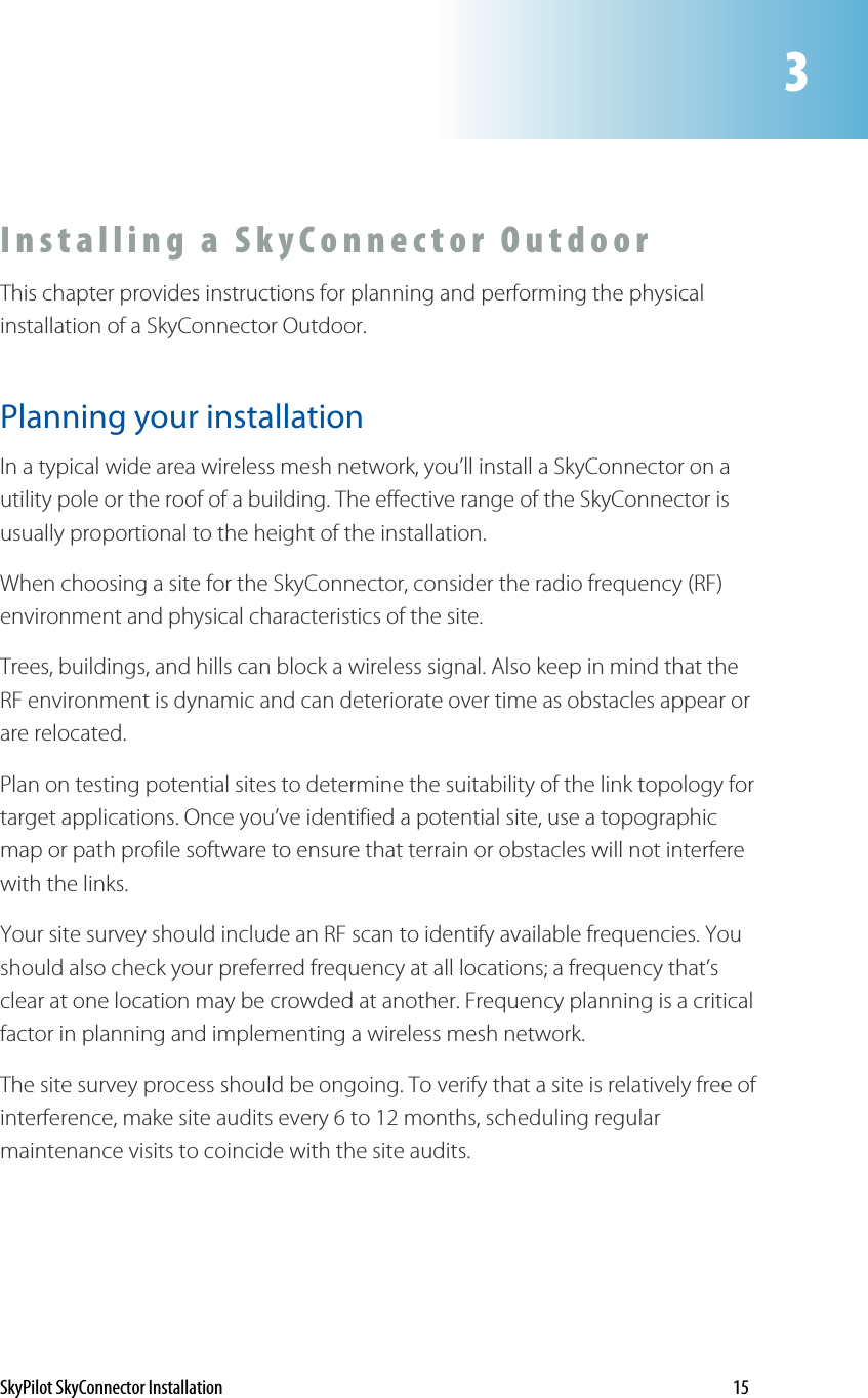 3Installing a SkyConnector Outdoor  This chapter provides instructions for planning and performing the physical installation of a SkyConnector Outdoor.  Planning your installation In a typical wide area wireless mesh network, you’ll install a SkyConnector on a utility pole or the roof of a building. The effective range of the SkyConnector is usually proportional to the height of the installation.  When choosing a site for the SkyConnector, consider the radio frequency (RF) environment and physical characteristics of the site. Trees, buildings, and hills can block a wireless signal. Also keep in mind that the RF environment is dynamic and can deteriorate over time as obstacles appear or are relocated. Plan on testing potential sites to determine the suitability of the link topology for target applications. Once you’ve identified a potential site, use a topographic map or path profile software to ensure that terrain or obstacles will not interfere with the links.  Your site survey should include an RF scan to identify available frequencies. You should also check your preferred frequency at all locations; a frequency that’s clear at one location may be crowded at another. Frequency planning is a critical factor in planning and implementing a wireless mesh network. The site survey process should be ongoing. To verify that a site is relatively free of interference, make site audits every 6 to 12 months, scheduling regular maintenance visits to coincide with the site audits.  SkyPilot SkyConnector Installation    15 