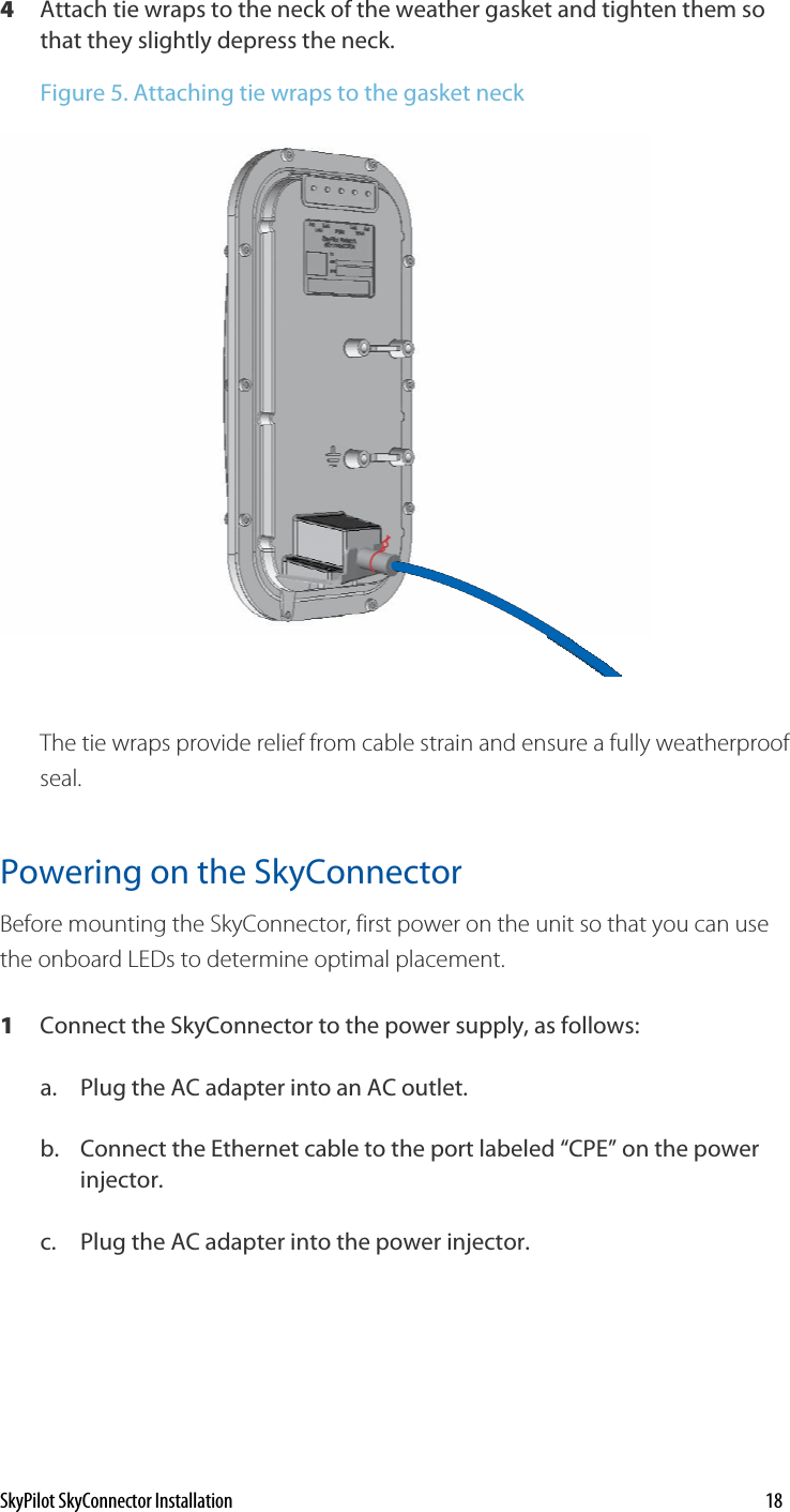 4  Attach tie wraps to the neck of the weather gasket and tighten them so that they slightly depress the neck.  Figure 5. Attaching tie wraps to the gasket neck  The tie wraps provide relief from cable strain and ensure a fully weatherproof seal.  Powering on the SkyConnector Before mounting the SkyConnector, first power on the unit so that you can use the onboard LEDs to determine optimal placement.  1  Connect the SkyConnector to the power supply, as follows: a.  Plug the AC adapter into an AC outlet. b.  Connect the Ethernet cable to the port labeled “CPE” on the power injector. c.  Plug the AC adapter into the power injector. SkyPilot SkyConnector Installation    18 