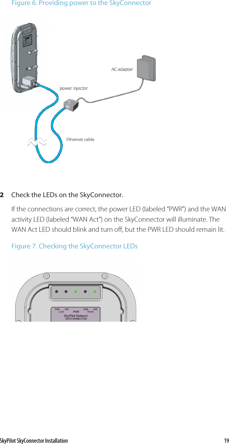 Figure 6. Providing power to the SkyConnector  2  Check the LEDs on the SkyConnector. If the connections are correct, the power LED (labeled “PWR”) and the WAN activity LED (labeled “WAN Act”) on the SkyConnector will illuminate. The WAN Act LED should blink and turn off, but the PWR LED should remain lit.  Figure 7. Checking the SkyConnector LEDs   SkyPilot SkyConnector Installation    19 