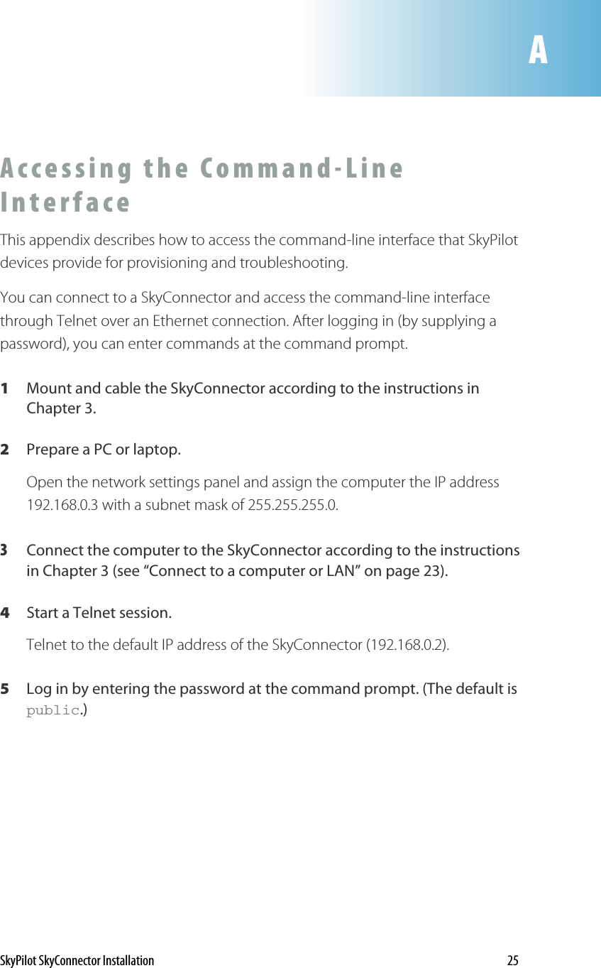 AAccessing the Command-Line Interface  This appendix describes how to access the command-line interface that SkyPilot devices provide for provisioning and troubleshooting.  You can connect to a SkyConnector and access the command-line interface through Telnet over an Ethernet connection. After logging in (by supplying a password), you can enter commands at the command prompt. 1  Mount and cable the SkyConnector according to the instructions in Chapter 3. 2  Prepare a PC or laptop. Open the network settings panel and assign the computer the IP address 192.168.0.3 with a subnet mask of 255.255.255.0. 3  Connect the computer to the SkyConnector according to the instructions in Chapter 3 (see “Connect to a computer or LAN” on page 23). 4  Start a Telnet session. Telnet to the default IP address of the SkyConnector (192.168.0.2). 5  Log in by entering the password at the command prompt. (The default is public.) SkyPilot SkyConnector Installation    25 