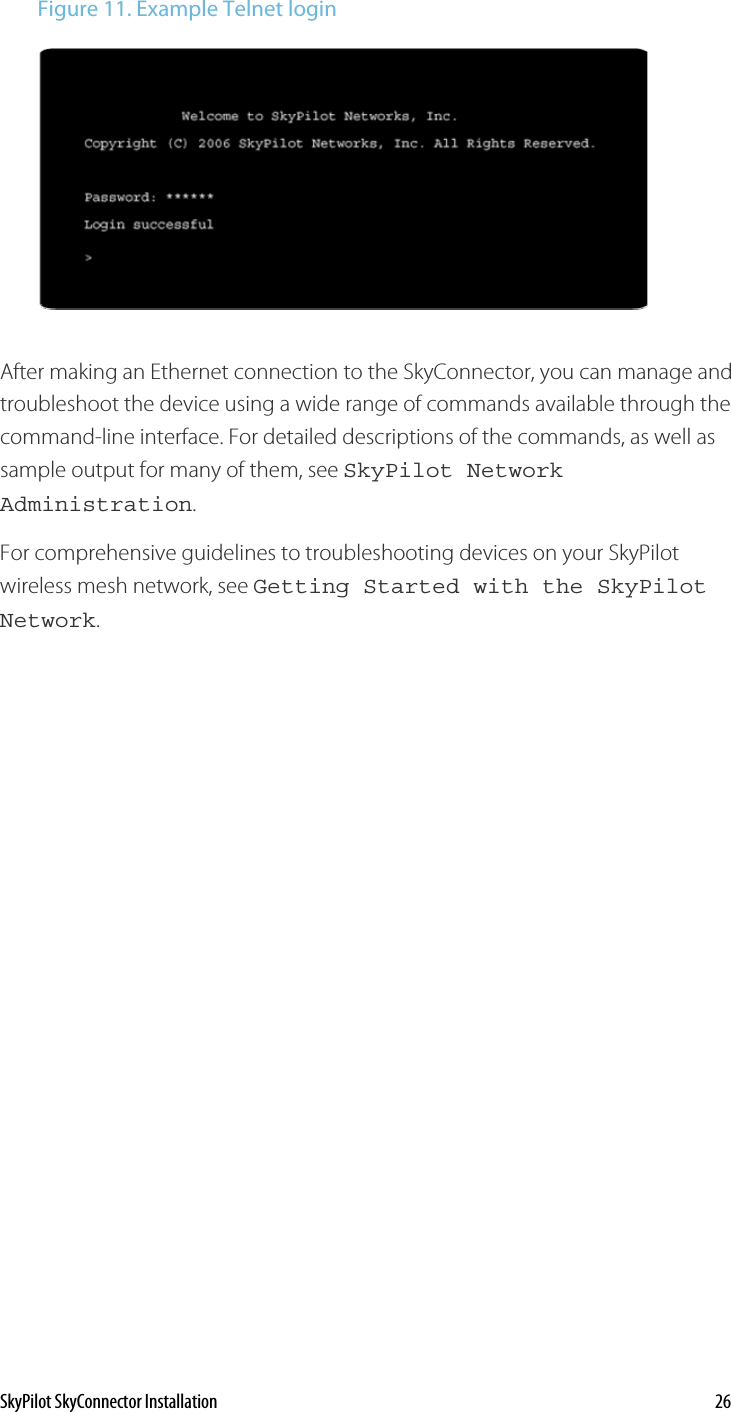 Figure 11. Example Telnet login  After making an Ethernet connection to the SkyConnector, you can manage and troubleshoot the device using a wide range of commands available through the command-line interface. For detailed descriptions of the commands, as well as sample output for many of them, see SkyPilot Network Administration. For comprehensive guidelines to troubleshooting devices on your SkyPilot wireless mesh network, see Getting Started with the SkyPilot Network.  SkyPilot SkyConnector Installation    26 