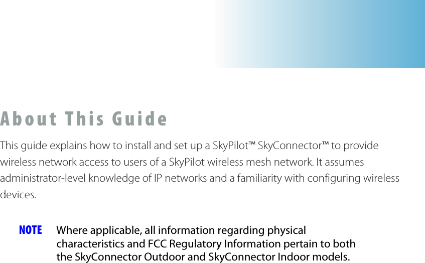 About This Guide This guide explains how to install and set up a SkyPilot™ SkyConnector™ to provide wireless network access to users of a SkyPilot wireless mesh network. It assumes administrator-level knowledge of IP networks and a familiarity with configuring wireless devices.  NOTE  Where applicable, all information regarding physical characteristics and FCC Regulatory Information pertain to both the SkyConnector Outdoor and SkyConnector Indoor models.  
