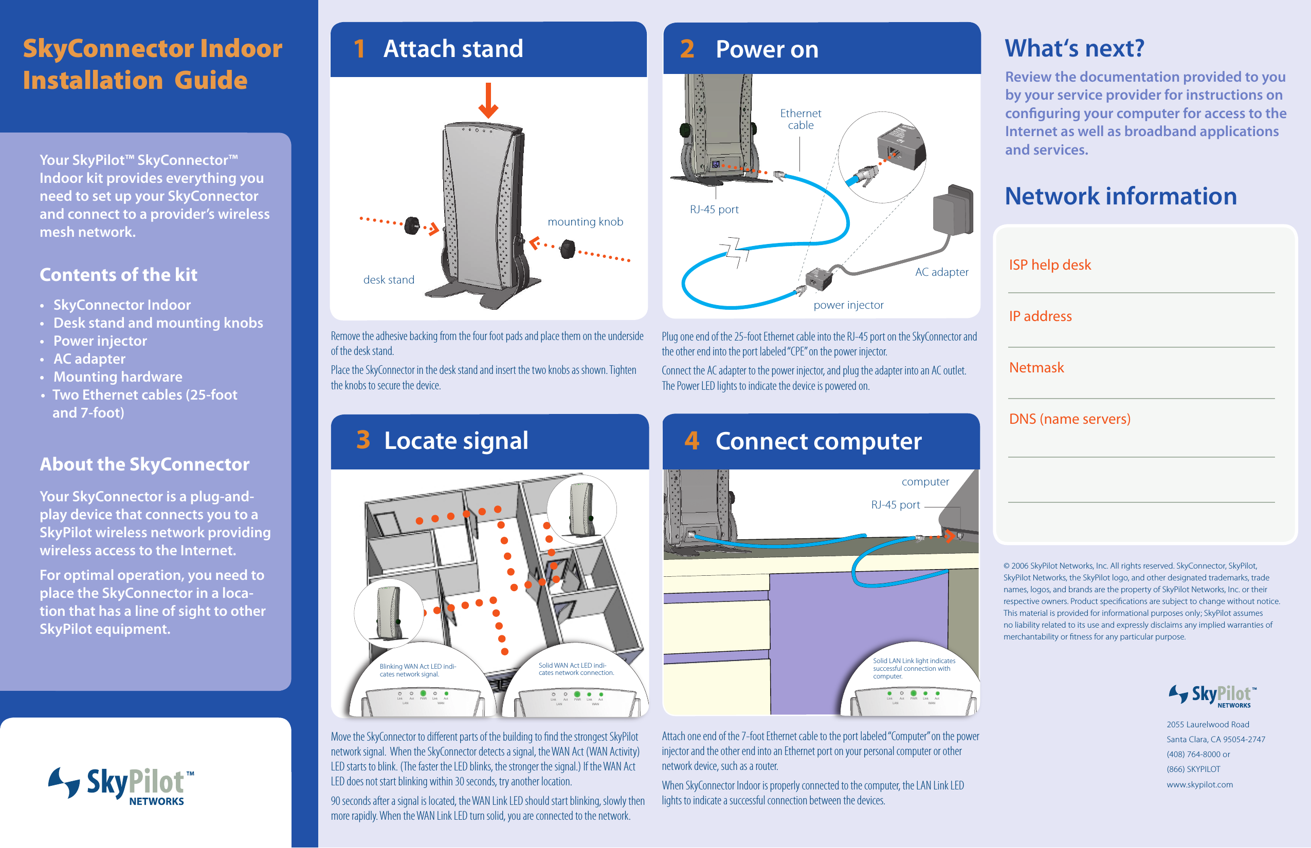 SkyConnector Indoor  Installation  GuideEPC:GNINRAWREPORPMINOITALLATSNIEGAMADDLUOCRETUPMOCRUOYREWOPRETUPMOCEPCEPC:GNINRAWREPORPMINOITALLATSNIEGAMADDLUOCRETUPMOCRUOYREWOPRETUPMOCPower on2Plug one end of the 25-foot Ethernet cable into the RJ-45 port on the SkyConnector and the other end into the port labeled “CPE” on the power injector. Connect the AC adapter to the power injector, and plug the adapter into an AC outlet.  The Power LED lights to indicate the device is powered on. RJ-45 portEthernet cableMove the SkyConnector to dierent parts of the building to nd the strongest SkyPilot network signal.  When the SkyConnector detects a signal, the WAN Act (WAN Activity) LED starts to blink. (The faster the LED blinks, the stronger the signal.) If the WAN Act LED does not start blinking within 30 seconds, try another location. 90 seconds after a signal is located, the WAN Link LED should start blinking, slowly then more rapidly. When the WAN Link LED turn solid, you are connected to the network.PWRLAN WANLinkLink ActActRemove the adhesive backing from the four foot pads and place them on the underside of the desk stand. Place the SkyConnector in the desk stand and insert the two knobs as shown. Tighten the knobs to secure the device.Attach stand21Attach one end of the 7-foot Ethernet cable to the port labeled “Computer” on the power injector and the other end into an Ethernet port on your personal computer or other network device, such as a router.When SkyConnector Indoor is properly connected to the computer, the LAN Link LED lights to indicate a successful connection between the devices. Connect computer4Your SkyPilot™ SkyConnector™ Indoor kit provides everything you need to set up your SkyConnector and connect to a provider’s wireless mesh network.Contents of the kit•  SkyConnector Indoor•  Desk stand and mounting knobs•  Power injector•  AC adapter•  Mounting hardware•  Two Ethernet cables (25-foot  and 7-foot)About the SkyConnectorYour SkyConnector is a plug-and-play device that connects you to a SkyPilot wireless network providing wireless access to the Internet.For optimal operation, you need to place the SkyConnector in a loca-tion that has a line of sight to other SkyPilot equipment.  2055 Laurelwood RoadSanta Clara, CA 95054-2747(408) 764-8000 or (866) SKYPILOTwww.skypilot.com What‘s next?Review the documentation provided to you by your service provider for instructions on conguring your computer for access to the Internet as well as broadband applications and services. AC adapterpower injectormounting knobcomputerdesk standLocate signal3Blinking WAN Act LED indi-cates network signal.PWRLAN WANLinkLink ActActSolid WAN Act LED indi-cates network connection.PWR LAN  WAN Link Link  Act Act Solid LAN Link light indicates successful connection with computer.RJ-45 portNetwork informationISP help deskIP addressNetmaskDNS (name servers)© 2006 SkyPilot Networks, Inc. All rights reserved. SkyConnector, SkyPilot, SkyPilot Networks, the SkyPilot logo, and other designated trademarks, trade names, logos, and brands are the property of SkyPilot Networks, Inc. or their respective owners. Product specications are subject to change without notice. This material is provided for informational purposes only; SkyPilot assumes no liability related to its use and expressly disclaims any implied warranties of merchantability or tness for any particular purpose.  