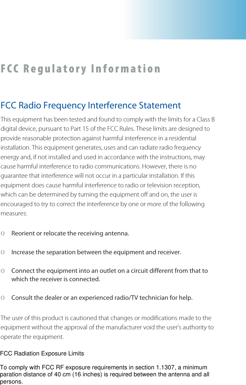 FCC Regulatory Information  FCC Radio Frequency Interference Statement This equipment has been tested and found to comply with the limits for a Class B digital device, pursuant to Part 15 of the FCC Rules. These limits are designed to provide reasonable protection against harmful interference in a residential installation. This equipment generates, uses and can radiate radio frequency energy and, if not installed and used in accordance with the instructions, may cause harmful interference to radio communications. However, there is no guarantee that interference will not occur in a particular installation. If this equipment does cause harmful interference to radio or television reception, which can be determined by turning the equipment off and on, the user is encouraged to try to correct the interference by one or more of the following measures: o Reorient or relocate the receiving antenna. o Increase the separation between the equipment and receiver. o Connect the equipment into an owhich the receiver is connected. utlet on a circuit different from that to  Consult the dealer or an experienced radio/TV technician for help. pproval of the manufacturer void the user&apos;s authority to perate the equipment. o The user of this product is cautioned that changes or modifications made to the equipment without the ao  FCC Radiation Exposure LimitsTo comply with FCC RF exposure requirements in section 1.1307, a minimumparation distance of 40 cm (16 inches) is required between the antenna and allpersons.