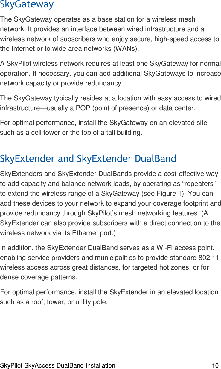 SkyPilot SkyAccess DualBand Installation    10   The SkyGateway operates as a base station for a wireless mesh network. It provides an interface between wired infrastructure and a wireless network of subscribers who enjoy secure, high-speed access to the Internet or to wide area networks (WANs).  A SkyPilot wireless network requires at least one SkyGateway for normal operation. If necessary, you can add additional SkyGateways to increase network capacity or provide redundancy. The SkyGateway typically resides at a location with easy access to wired infrastructure—usually a POP (point of presence) or data center. For optimal performance, install the SkyGateway on an elevated site such as a cell tower or the top of a tall building.  /0/0SkyExtenders and SkyExtender DualBands provide a cost-effective way to add capacity and balance network loads, by operating as “repeaters” to extend the wireless range of a SkyGateway (see Figure 1). You can add these devices to your network to expand your coverage footprint and provide redundancy through SkyPilot’s mesh networking features. (A SkyExtender can also provide subscribers with a direct connection to the wireless network via its Ethernet port.) In addition, the SkyExtender DualBand serves as a Wi-Fi access point, enabling service providers and municipalities to provide standard 802.11 wireless access across great distances, for targeted hot zones, or for dense coverage patterns.  For optimal performance, install the SkyExtender in an elevated location such as a roof, tower, or utility pole. 