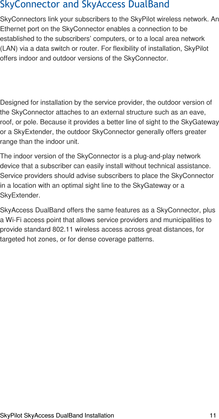 SkyPilot SkyAccess DualBand Installation    11 SkyConnectors link your subscribers to the SkyPilot wireless network. An Ethernet port on the SkyConnector enables a connection to be established to the subscribers’ computers, or to a local area network (LAN) via a data switch or router. For flexibility of installation, SkyPilot offers indoor and outdoor versions of the SkyConnector.   Designed for installation by the service provider, the outdoor version of the SkyConnector attaches to an external structure such as an eave, roof, or pole. Because it provides a better line of sight to the SkyGateway or a SkyExtender, the outdoor SkyConnector generally offers greater range than the indoor unit. The indoor version of the SkyConnector is a plug-and-play network device that a subscriber can easily install without technical assistance. Service providers should advise subscribers to place the SkyConnector in a location with an optimal sight line to the SkyGateway or a SkyExtender. SkyAccess DualBand offers the same features as a SkyConnector, plus a Wi-Fi access point that allows service providers and municipalities to provide standard 802.11 wireless access across great distances, for targeted hot zones, or for dense coverage patterns.    