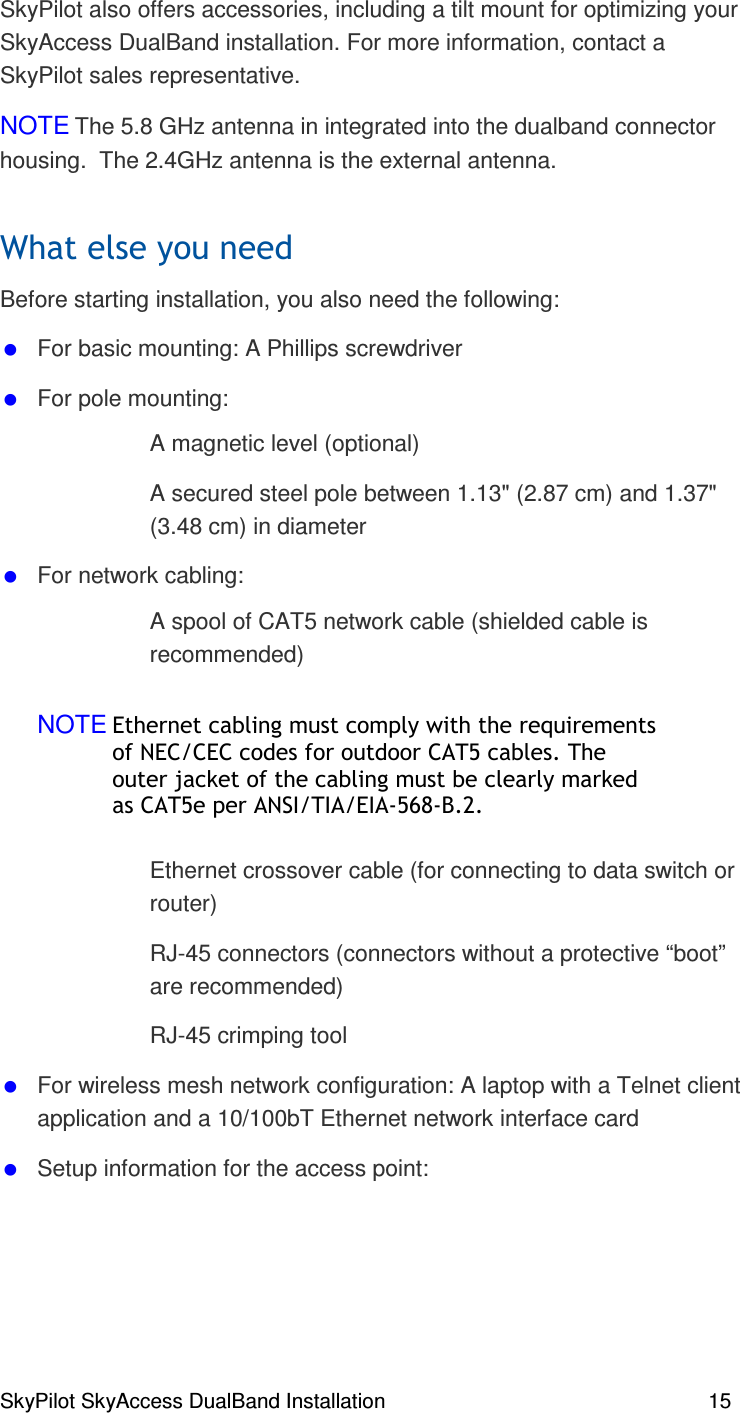 SkyPilot SkyAccess DualBand Installation    15 SkyPilot also offers accessories, including a tilt mount for optimizing your SkyAccess DualBand installation. For more information, contact a SkyPilot sales representative. NOTE The 5.8 GHz antenna in integrated into the dualband connector housing.  The 2.4GHz antenna is the external antenna. + Before starting installation, you also need the following:  For basic mounting: A Phillips screwdriver  For pole mounting:   A magnetic level (optional)   A secured steel pole between 1.13&quot; (2.87 cm) and 1.37&quot; (3.48 cm) in diameter   For network cabling:   A spool of CAT5 network cable (shielded cable is recommended) NOTE/#% % ) 1% (. /2/(,3(#% % ). 22/&amp;45&amp;, ,  Ethernet crossover cable (for connecting to data switch or router)   RJ-45 connectors (connectors without a protective “boot” are recommended)   RJ-45 crimping tool  For wireless mesh network configuration: A laptop with a Telnet client application and a 10/100bT Ethernet network interface card   Setup information for the access point:  