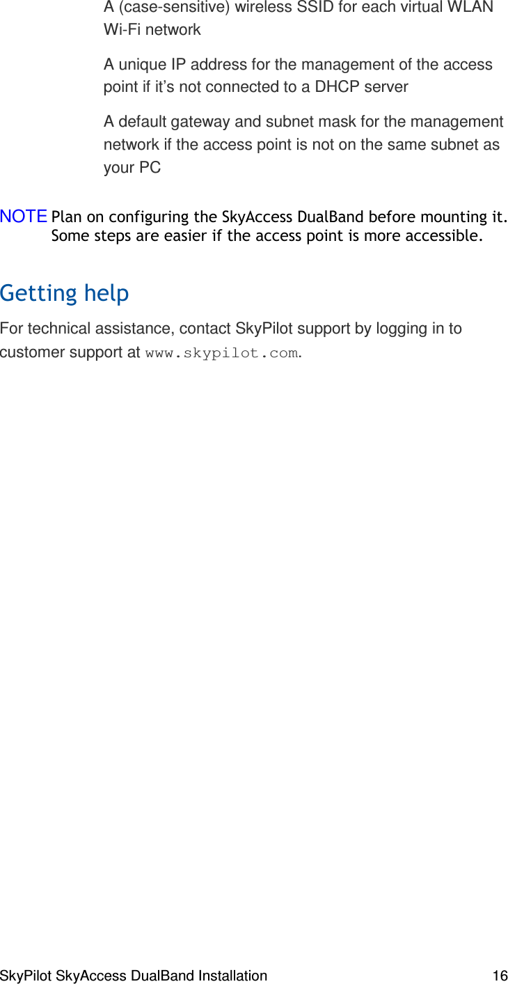 SkyPilot SkyAccess DualBand Installation    16   A (case-sensitive) wireless SSID for each virtual WLAN Wi-Fi network    A unique IP address for the management of the access point if it’s not connected to a DHCP server     A default gateway and subnet mask for the management network if the access point is not on the same subnet as your PC   NOTE(##(% #,% )()% , #)For technical assistance, contact SkyPilot support by logging in to customer support at www.skypilot.com.   