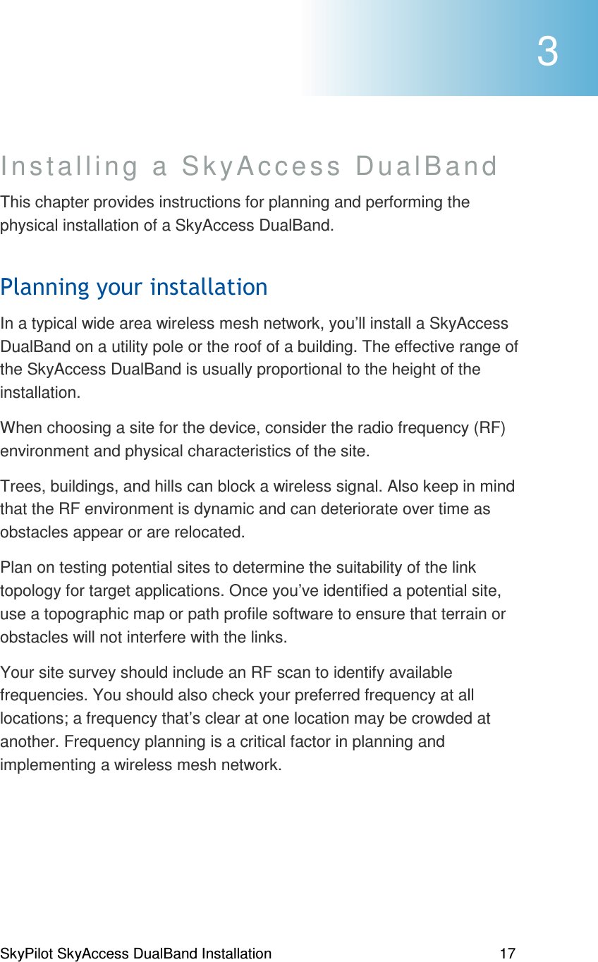 SkyPilot SkyAccess DualBand Installation    17 Installing a SkyAccess DualBand  This chapter provides instructions for planning and performing the physical installation of a SkyAccess DualBand.  #In a typical wide area wireless mesh network, you’ll install a SkyAccess DualBand on a utility pole or the roof of a building. The effective range of the SkyAccess DualBand is usually proportional to the height of the installation.  When choosing a site for the device, consider the radio frequency (RF) environment and physical characteristics of the site. Trees, buildings, and hills can block a wireless signal. Also keep in mind that the RF environment is dynamic and can deteriorate over time as obstacles appear or are relocated. Plan on testing potential sites to determine the suitability of the link topology for target applications. Once you’ve identified a potential site, use a topographic map or path profile software to ensure that terrain or obstacles will not interfere with the links.  Your site survey should include an RF scan to identify available frequencies. You should also check your preferred frequency at all locations; a frequency that’s clear at one location may be crowded at another. Frequency planning is a critical factor in planning and implementing a wireless mesh network.  3 