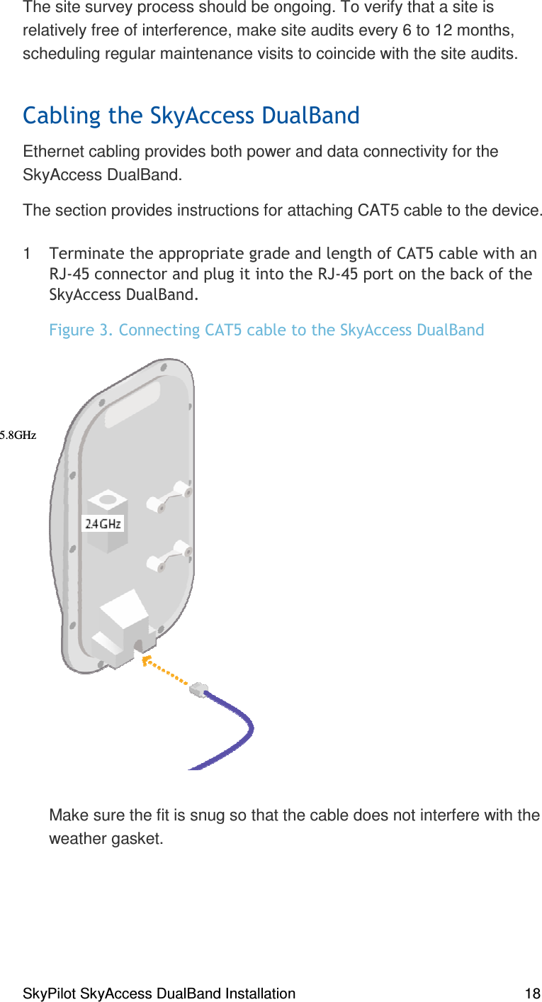 SkyPilot SkyAccess DualBand Installation    18 The site survey process should be ongoing. To verify that a site is relatively free of interference, make site audits every 6 to 12 months, scheduling regular maintenance visits to coincide with the site audits.  # Ethernet cabling provides both power and data connectivity for the SkyAccess DualBand.  The section provides instructions for attaching CAT5 cable to the device. 1 % )))##( 67&amp;8)#67&amp;8)(,*#&quot;, #Make sure the fit is snug so that the cable does not interfere with the weather gasket.  5.8GHz  