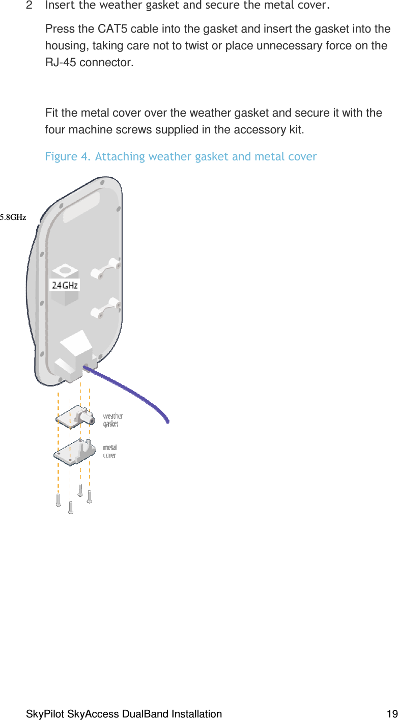 SkyPilot SkyAccess DualBand Installation    19 2  #% ,Press the CAT5 cable into the gasket and insert the gasket into the housing, taking care not to twist or place unnecessary force on the RJ-45 connector.  Fit the metal cover over the weather gasket and secure it with the four machine screws supplied in the accessory kit.  *#8,# #% 5.8GHz  