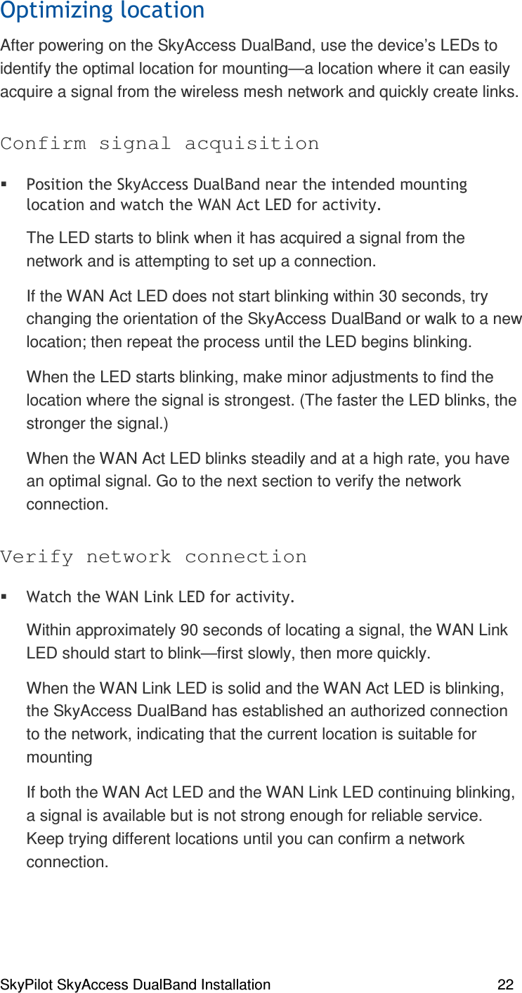 SkyPilot SkyAccess DualBand Installation    22  )% &lt;#After powering on the SkyAccess DualBand, use the device’s LEDs to identify the optimal location for mounting—a location where it can easily acquire a signal from the wireless mesh network and quickly create links. Confirm signal acquisition  % # + . &apos;/(,The LED starts to blink when it has acquired a signal from the network and is attempting to set up a connection.  If the WAN Act LED does not start blinking within 30 seconds, try changing the orientation of the SkyAccess DualBand or walk to a new location; then repeat the process until the LED begins blinking.  When the LED starts blinking, make minor adjustments to find the location where the signal is strongest. (The faster the LED blinks, the stronger the signal.) When the WAN Act LED blinks steadily and at a high rate, you have an optimal signal. Go to the next section to verify the network connection. Verify network connection  + + . &apos;&apos;/(,Within approximately 90 seconds of locating a signal, the WAN Link LED should start to blink—first slowly, then more quickly. When the WAN Link LED is solid and the WAN Act LED is blinking, the SkyAccess DualBand has established an authorized connection to the network, indicating that the current location is suitable for mounting  If both the WAN Act LED and the WAN Link LED continuing blinking, a signal is available but is not strong enough for reliable service. Keep trying different locations until you can confirm a network connection. 