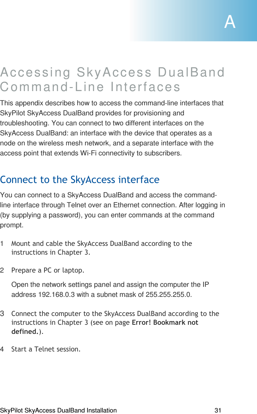 SkyPilot SkyAccess DualBand Installation    31 Accessing SkyAccess DualBand  Command-Line Interfaces  This appendix describes how to access the command-line interfaces that SkyPilot SkyAccess DualBand provides for provisioning and troubleshooting. You can connect to two different interfaces on the SkyAccess DualBand: an interface with the device that operates as a node on the wireless mesh network, and a separate interface with the access point that extends Wi-Fi connectivity to subscribers. (You can connect to a SkyAccess DualBand and access the command-line interface through Telnet over an Ethernet connection. After logging in (by supplying a password), you can enter commands at the command prompt. 1 ?  #)&quot;,2 ))),Open the network settings panel and assign the computer the IP address 192.168.0.3 with a subnet mask of 255.255.255.0. 3 % ) #)&quot;=)#&gt;,4 , A 