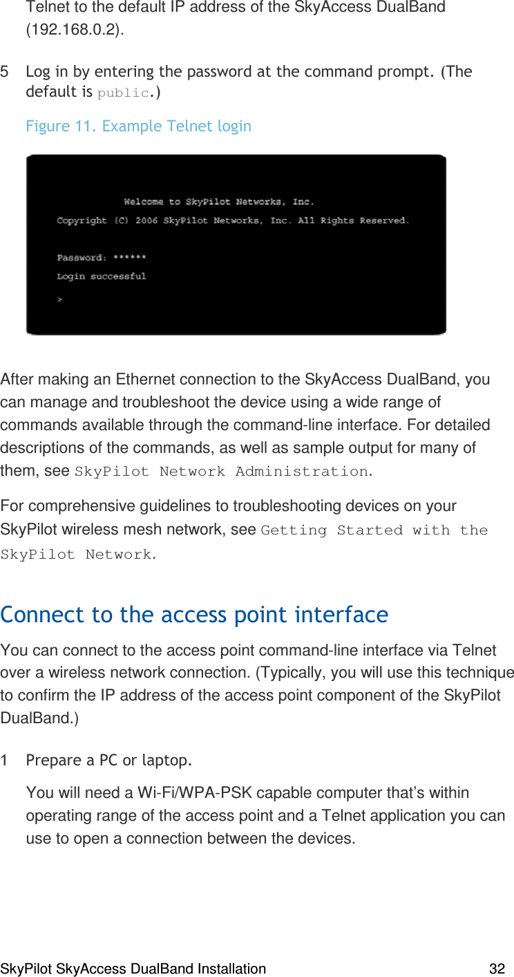 SkyPilot SkyAccess DualBand Installation    32 Telnet to the default IP address of the SkyAccess DualBand (192.168.0.2). 5 &apos;##) % % )% ),=(public,&gt;*#,/0% )#After making an Ethernet connection to the SkyAccess DualBand, you can manage and troubleshoot the device using a wide range of commands available through the command-line interface. For detailed descriptions of the commands, as well as sample output for many of them, see SkyPilot Network Administration. For comprehensive guidelines to troubleshooting devices on your SkyPilot wireless mesh network, see Getting Started with the SkyPilot Network. )(You can connect to the access point command-line interface via Telnet over a wireless network connection. (Typically, you will use this technique to confirm the IP address of the access point component of the SkyPilot DualBand.)  ))),You will need a Wi-Fi/WPA-PSK capable computer that’s within operating range of the access point and a Telnet application you can use to open a connection between the devices.   