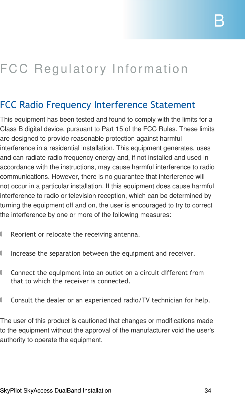 SkyPilot SkyAccess DualBand Installation    34 FCC Regulatory Information  *6*1(% This equipment has been tested and found to comply with the limits for a Class B digital device, pursuant to Part 15 of the FCC Rules. These limits are designed to provide reasonable protection against harmful interference in a residential installation. This equipment generates, uses and can radiate radio frequency energy and, if not installed and used in accordance with the instructions, may cause harmful interference to radio communications. However, there is no guarantee that interference will not occur in a particular installation. If this equipment does cause harmful interference to radio or television reception, which can be determined by turning the equipment off and on, the user is encouraged to try to correct the interference by one or more of the following measures:  6#, ) 1)% , 1)% (((%  , 0)2G(), The user of this product is cautioned that changes or modifications made to the equipment without the approval of the manufacturer void the user&apos;s authority to operate the equipment.  B 